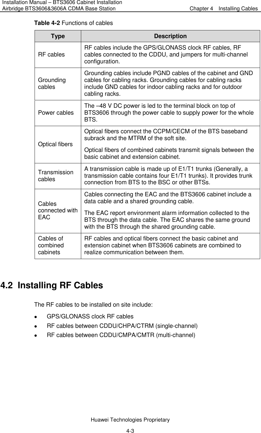 Installation Manual – BTS3606 Cabinet Installation Airbridge BTS3606&amp;3606A CDMA Base Station  Chapter 4    Installing Cables  Huawei Technologies Proprietary 4-3 Table 4-2 Functions of cables Type  Description RF cables  RF cables include the GPS/GLONASS clock RF cables, RF cables connected to the CDDU, and jumpers for multi-channel configuration. Grounding cables Grounding cables include PGND cables of the cabinet and GND cables for cabling racks. Grounding cables for cabling racks include GND cables for indoor cabling racks and for outdoor cabling racks.   Power cables  The –48 V DC power is led to the terminal block on top of BTS3606 through the power cable to supply power for the whole BTS.  Optical fibers Optical fibers connect the CCPM/CECM of the BTS baseband subrack and the MTRM of the soft site. Optical fibers of combined cabinets transmit signals between the basic cabinet and extension cabinet. Transmission cables A transmission cable is made up of E1/T1 trunks (Generally, a transmission cable contains four E1/T1 trunks). It provides trunk connection from BTS to the BSC or other BTSs. Cables connected with EAC Cables connecting the EAC and the BTS3606 cabinet include a data cable and a shared grounding cable.   The EAC report environment alarm information collected to the BTS through the data cable. The EAC shares the same ground with the BTS through the shared grounding cable. Cables of combined cabinets RF cables and optical fibers connect the basic cabinet and extension cabinet when BTS3606 cabinets are combined to realize communication between them.  4.2  Installing RF Cables The RF cables to be installed on site include: z GPS/GLONASS clock RF cables z RF cables between CDDU/CHPA/CTRM (single-channel) z RF cables between CDDU/CMPA/CMTR (multi-channel) 