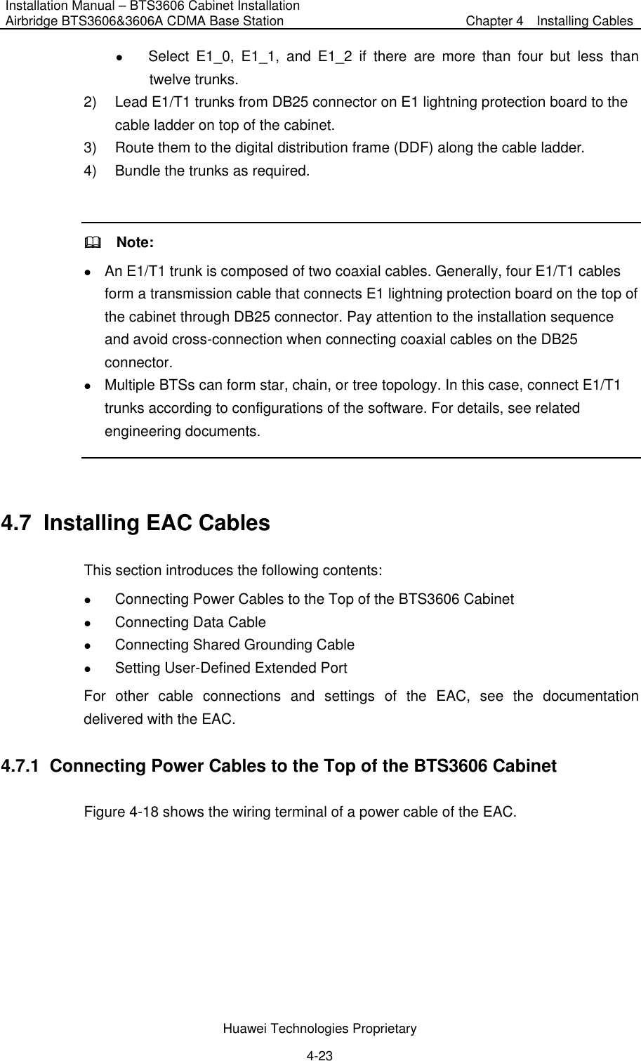 Installation Manual – BTS3606 Cabinet Installation Airbridge BTS3606&amp;3606A CDMA Base Station  Chapter 4    Installing Cables  Huawei Technologies Proprietary 4-23 z Select E1_0, E1_1, and E1_2 if there are more than four but less than twelve trunks.   2)  Lead E1/T1 trunks from DB25 connector on E1 lightning protection board to the cable ladder on top of the cabinet.   3)  Route them to the digital distribution frame (DDF) along the cable ladder.   4)  Bundle the trunks as required.      Note: z An E1/T1 trunk is composed of two coaxial cables. Generally, four E1/T1 cables form a transmission cable that connects E1 lightning protection board on the top of the cabinet through DB25 connector. Pay attention to the installation sequence and avoid cross-connection when connecting coaxial cables on the DB25 connector. z Multiple BTSs can form star, chain, or tree topology. In this case, connect E1/T1 trunks according to configurations of the software. For details, see related engineering documents.    4.7  Installing EAC Cables This section introduces the following contents:   z Connecting Power Cables to the Top of the BTS3606 Cabinet z Connecting Data Cable z Connecting Shared Grounding Cable z Setting User-Defined Extended Port For other cable connections and settings of the EAC, see the documentation delivered with the EAC. 4.7.1  Connecting Power Cables to the Top of the BTS3606 Cabinet Figure 4-18 shows the wiring terminal of a power cable of the EAC. 