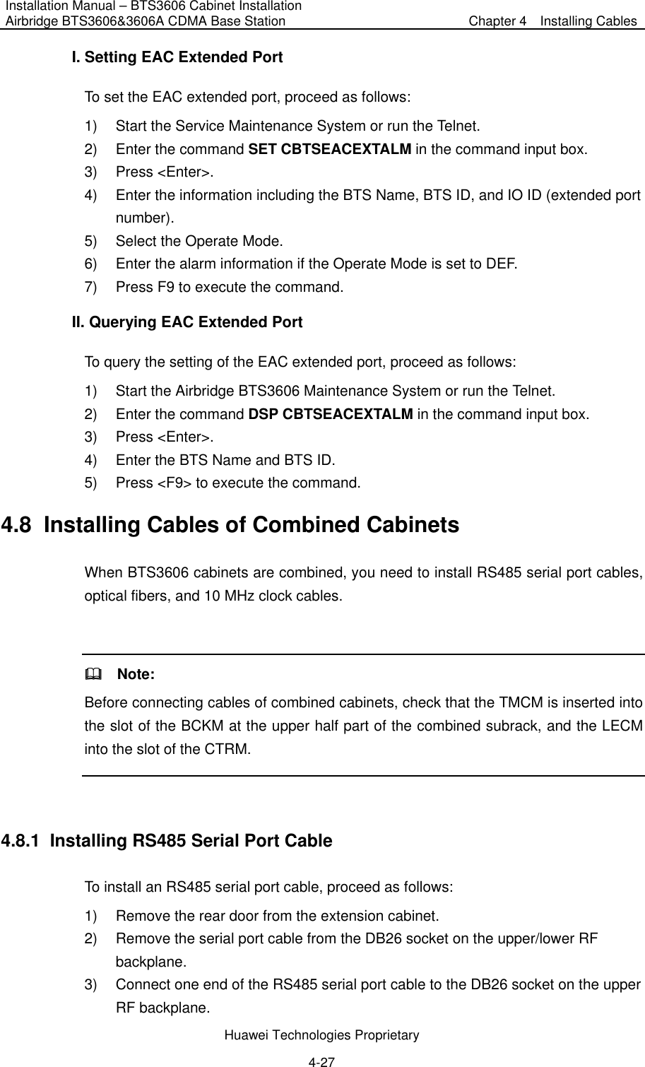 Installation Manual – BTS3606 Cabinet Installation Airbridge BTS3606&amp;3606A CDMA Base Station  Chapter 4    Installing Cables  Huawei Technologies Proprietary 4-27 I. Setting EAC Extended Port To set the EAC extended port, proceed as follows: 1)  Start the Service Maintenance System or run the Telnet. 2)  Enter the command SET CBTSEACEXTALM in the command input box. 3) Press &lt;Enter&gt;. 4)  Enter the information including the BTS Name, BTS ID, and IO ID (extended port number).  5)  Select the Operate Mode.   6)  Enter the alarm information if the Operate Mode is set to DEF. 7)  Press F9 to execute the command. II. Querying EAC Extended Port To query the setting of the EAC extended port, proceed as follows: 1)  Start the Airbridge BTS3606 Maintenance System or run the Telnet. 2)  Enter the command DSP CBTSEACEXTALM in the command input box. 3) Press &lt;Enter&gt;. 4)  Enter the BTS Name and BTS ID. 5)  Press &lt;F9&gt; to execute the command. 4.8  Installing Cables of Combined Cabinets When BTS3606 cabinets are combined, you need to install RS485 serial port cables, optical fibers, and 10 MHz clock cables.    Note:  Before connecting cables of combined cabinets, check that the TMCM is inserted into the slot of the BCKM at the upper half part of the combined subrack, and the LECM into the slot of the CTRM.  4.8.1  Installing RS485 Serial Port Cable To install an RS485 serial port cable, proceed as follows:   1)  Remove the rear door from the extension cabinet. 2)  Remove the serial port cable from the DB26 socket on the upper/lower RF backplane. 3)  Connect one end of the RS485 serial port cable to the DB26 socket on the upper RF backplane. 