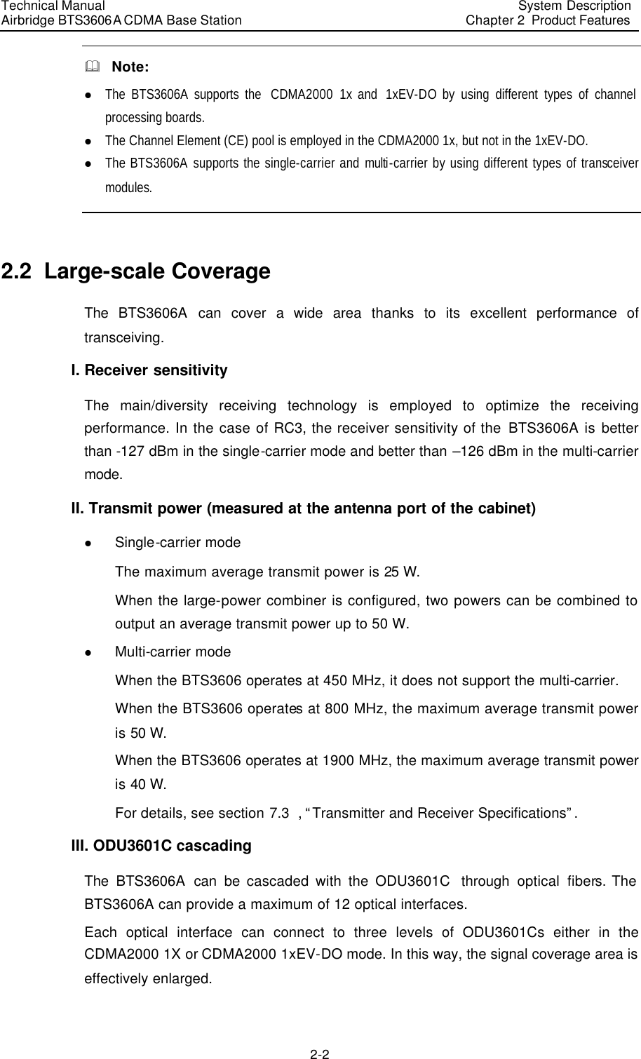 Technical Manual Airbridge BTS3606A CDMA Base Station System Description Chapter 2  Product Features   2-2 &amp;  Note: l The BTS3606A supports the  CDMA2000 1x and  1xEV-DO by using different types of channel processing boards. l The Channel Element (CE) pool is employed in the CDMA2000 1x, but not in the 1xEV-DO. l The BTS3606A supports the single-carrier and  multi-carrier by using different types of transceiver modules.  2.2  Large-scale Coverage The  BTS3606A can cover a  wide area thanks to its excellent performance of transceiving. I. Receiver sensitivity The main/diversity receiving technology is employed to optimize the receiving performance. In the case of RC3, the receiver sensitivity of the BTS3606A is better than -127 dBm in the single-carrier mode and better than –126 dBm in the multi-carrier mode. II. Transmit power (measured at the antenna port of the cabinet) l Single-carrier mode The maximum average transmit power is 25 W. When the large-power combiner is configured, two powers can be combined to output an average transmit power up to 50 W. l Multi-carrier mode When the BTS3606 operates at 450 MHz, it does not support the multi-carrier.  When the BTS3606 operates at 800 MHz, the maximum average transmit power is 50 W. When the BTS3606 operates at 1900 MHz, the maximum average transmit power is 40 W. For details, see section 7.3  , “Transmitter and Receiver Specifications”. III. ODU3601C cascading The  BTS3606A can be cascaded with the ODU3601C  through optical fibers. The BTS3606A can provide a maximum of 12 optical interfaces. Each optical interface can connect to three levels of ODU3601Cs either in the CDMA2000 1X or CDMA2000 1xEV-DO mode. In this way, the signal coverage area is effectively enlarged. 