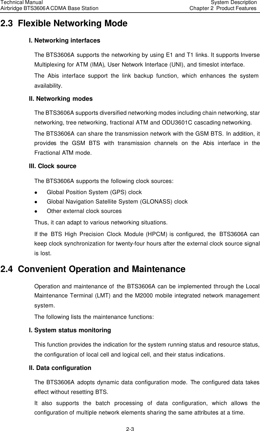 Technical Manual Airbridge BTS3606A CDMA Base Station System Description Chapter 2  Product Features   2-3 2.3  Flexible Networking Mode I. Networking interfaces The BTS3606A supports the networking by using E1 and T1 links. It supports Inverse Multiplexing for ATM (IMA), User Network Interface (UNI), and timeslot interface. The Abis interface support the link backup function, which enhances the system availability. II. Networking modes The BTS3606A supports diversified networking modes including chain networking, star networking, tree networking, fractional ATM and ODU3601C cascading networking. The BTS3606A can share the transmission network with the GSM BTS. In addition, it provides the GSM BTS with transmission channels on the Abis interface in the Fractional ATM mode. III. Clock source The BTS3606A supports the following clock sources: l Global Position System (GPS) clock l Global Navigation Satellite System (GLONASS) clock l Other external clock sources Thus, it can adapt to various networking situations. If the  BTS High Precision Clock Module (HPCM) is configured, the  BTS3606A can keep clock synchronization for twenty-four hours after the external clock source signal is lost. 2.4  Convenient Operation and Maintenance Operation and maintenance of the BTS3606A can be implemented through the Local Maintenance Terminal (LMT) and the M2000 mobile integrated network management system. The following lists the maintenance functions: I. System status monitoring This function provides the indication for the system running status and resource status, the configuration of local cell and logical cell, and their status indications. II. Data configuration The BTS3606A adopts dynamic data configuration mode. The configured data takes effect without resetting BTS.  It also supports the batch processing of data configuration, which allows the configuration of multiple network elements sharing the same attributes at a time.  
