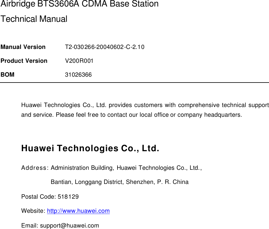  Airbridge BTS3606A CDMA Base Station Technical Manual  Manual Version T2-030266-20040602-C-2.10 Product Version V200R001 BOM 31026366  Huawei Technologies Co., Ltd. provides customers with comprehensive technical support and service. Please feel free to contact our local office or company headquarters.  Huawei Technologies Co., Ltd. Address: Administration Building, Huawei Technologies Co., Ltd.,                  Bantian, Longgang District, Shenzhen, P. R. China Postal Code: 518129 Website: http://www.huawei.com Email: support@huawei.com  