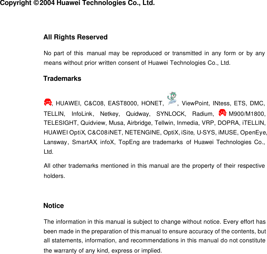   Copyright © 2004 Huawei Technologies Co., Ltd.  All Rights Reserved No part of this manual may be reproduced or transmitted in any form or by any means without prior written consent of Huawei Technologies Co., Ltd. Trademarks , HUAWEI, C&amp;C08, EAST8000, HONET,  , ViewPoint, INtess, ETS, DMC, TELLIN, InfoLink, Netkey, Quidway, SYNLOCK, Radium, M900/M1800, TELESIGHT, Quidview, Musa, Airbridge, Tellwin, Inmedia, VRP, DOPRA, iTELLIN, HUAWEI OptiX, C&amp;C08 iNET, NETENGINE, OptiX, iSite, U-SYS, iMUSE, OpenEye, Lansway, SmartAX, infoX, TopEng are trademarks of Huawei Technologies Co., Ltd. All other trademarks mentioned in this manual are the property of their respective holders.  Notice The information in this manual is subject to change without notice. Every effort has been made in the preparation of this manual to ensure accuracy of the contents, but all statements, information, and recommendations in this manual do not constitute the warranty of any kind, express or implied.  