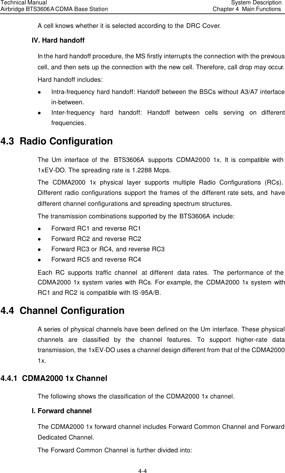 Technical Manual Airbridge BTS3606A CDMA Base Station System Description Chapter 4  Main Functions   4-4 A cell knows whether it is selected according to the DRC Cover. IV. Hard handoff In the hard handoff procedure, the MS firstly interrupts the connection with the previous cell, and then sets up the connection with the new cell. Therefore, call drop may occur. Hard handoff includes: l Intra-frequency hard handoff: Handoff between the BSCs without A3/A7 interface in-between.  l Inter-frequency hard handoff: Handoff between cells serving on different frequencies.  4.3  Radio Configuration The Um interface of the  BTS3606A supports CDMA2000 1x. It is compatible with 1xEV-DO. The spreading rate is 1.2288 Mcps. The CDMA2000 1x physical layer supports multiple Radio Configurations (RCs). Different radio configurations support the frames of the different rate sets, and have different channel configurations and spreading spectrum structures. The transmission combinations supported by the BTS3606A include:  l Forward RC1 and reverse RC1 l Forward RC2 and reverse RC2 l Forward RC3 or RC4, and reverse RC3 l Forward RC5 and reverse RC4 Each RC supports traffic channel  at different  data rates.  The  performance of the CDMA2000 1x system varies with RCs. For example, the CDMA2000 1x system with RC1 and RC2 is compatible with IS-95A/B.  4.4  Channel Configuration  A series of physical channels have been defined on the Um interface. These physical channels are classified by the channel features. To support higher-rate data transmission, the 1xEV-DO uses a channel design different from that of the CDMA2000 1x. 4.4.1  CDMA2000 1x Channel The following shows the classification of the CDMA2000 1x channel. I. Forward channel  The CDMA2000 1x forward channel includes Forward Common Channel and Forward Dedicated Channel. The Forward Common Channel is further divided into: 