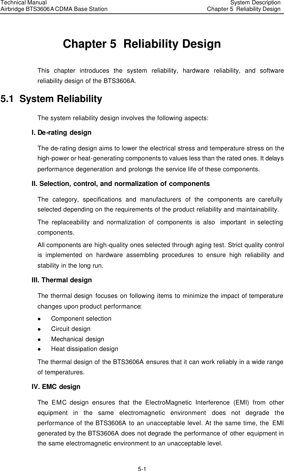 Technical Manual Airbridge BTS3606A CDMA Base Station System Description Chapter 5  Reliability Design  5-1 Chapter 5  Reliability Design This chapter introduces the system reliability, hardware reliability, and software reliability design of the BTS3606A. 5.1  System Reliability The system reliability design involves the following aspects:  I. De-rating design The de-rating design aims to lower the electrical stress and temperature stress on the high-power or heat-generating components to values less than the rated ones. It delays performance degeneration and prolongs the service life of these components. II. Selection, control, and normalization of components The category, specifications and manufacturers of the components are carefully selected depending on the requirements of the product reliability and maintainability.  The replaceability and normalization of components is also  important in selecting components.  All components are high-quality ones selected through aging test. Strict quality control is implemented on hardware assembling procedures to ensure high reliability and stability in the long run.  III. Thermal design The thermal design focuses on following items to minimize the impact of temperature changes upon product performance:  l Component selection l Circuit design l Mechanical design l Heat dissipation design The thermal design of the BTS3606A ensures that it can work reliably in a wide range of temperatures. IV. EMC design The EMC design ensures that the ElectroMagnetic Interference (EMI) from other equipment in the same electromagnetic environment does not degrade the performance of the BTS3606A to an unacceptable level. At the same time, the EMI generated by the BTS3606A does not degrade the performance of other equipment in the same electromagnetic environment to an unacceptable level. 