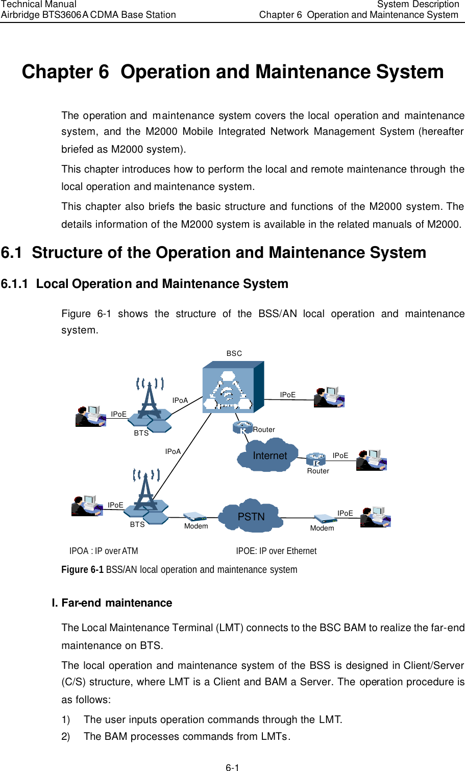 Technical Manual Airbridge BTS3606A CDMA Base Station System Description Chapter 6  Operation and Maintenance System   6-1 Chapter 6  Operation and Maintenance System The operation and maintenance system covers the local operation and maintenance system, and the M2000 Mobile Integrated Network Management System (hereafter briefed as M2000 system).  This chapter introduces how to perform the local and remote maintenance through the local operation and maintenance system.  This chapter also briefs the basic structure and functions of the M2000 system. The details information of the M2000 system is available in the related manuals of M2000. 6.1  Structure of the Operation and Maintenance System 6.1.1  Local Operation and Maintenance System Figure 6-1 shows the structure of the BSS/AN local operation and maintenance system. PSTNInternetIPoEIPoAIPoARouterModemIPoEIPoEIPoERouterModemIPoEBSCBTSBTS IPOA : IP over ATM IPOE: IP over Ethernet Figure 6-1 BSS/AN local operation and maintenance system I. Far-end maintenance The Local Maintenance Terminal (LMT) connects to the BSC BAM to realize the far-end maintenance on BTS. The local operation and maintenance system of the BSS is designed in Client/Server (C/S) structure, where LMT is a Client and BAM a Server. The operation procedure is as follows: 1) The user inputs operation commands through the LMT. 2) The BAM processes commands from LMTs. 