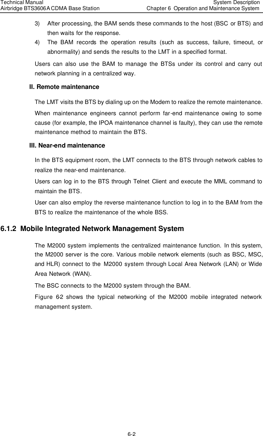 Technical Manual Airbridge BTS3606A CDMA Base Station System Description Chapter 6  Operation and Maintenance System   6-2 3) After processing, the BAM sends these commands to the host (BSC or BTS) and then waits for the response. 4) The  BAM records the operation results (such as success, failure, timeout, or abnormality) and sends the results to the LMT in a specified format. Users can also use the BAM to manage the BTSs under its control and carry out network planning in a centralized way.  II. Remote maintenance The LMT visits the BTS by dialing up on the Modem to realize the remote maintenance. When maintenance engineers cannot perform far-end maintenance owing to some cause (for example, the IPOA maintenance channel is faulty), they can use the remote maintenance method to maintain the BTS. III. Near-end maintenance In the BTS equipment room, the LMT connects to the BTS through network cables to realize the near-end maintenance.  Users can log in to the BTS through Telnet Client and execute the MML command to maintain the BTS. User can also employ the reverse maintenance function to log in to the BAM from the BTS to realize the maintenance of the whole BSS. 6.1.2  Mobile Integrated Network Management System The M2000 system implements the centralized maintenance function. In this system, the M2000 server is the core. Various mobile network elements (such as BSC, MSC, and HLR) connect to the M2000 system through Local Area Network (LAN) or Wide Area Network (WAN). The BSC connects to the M2000 system through the BAM. Figure 6-2 shows the typical networking of the M2000 mobile integrated network management system. 