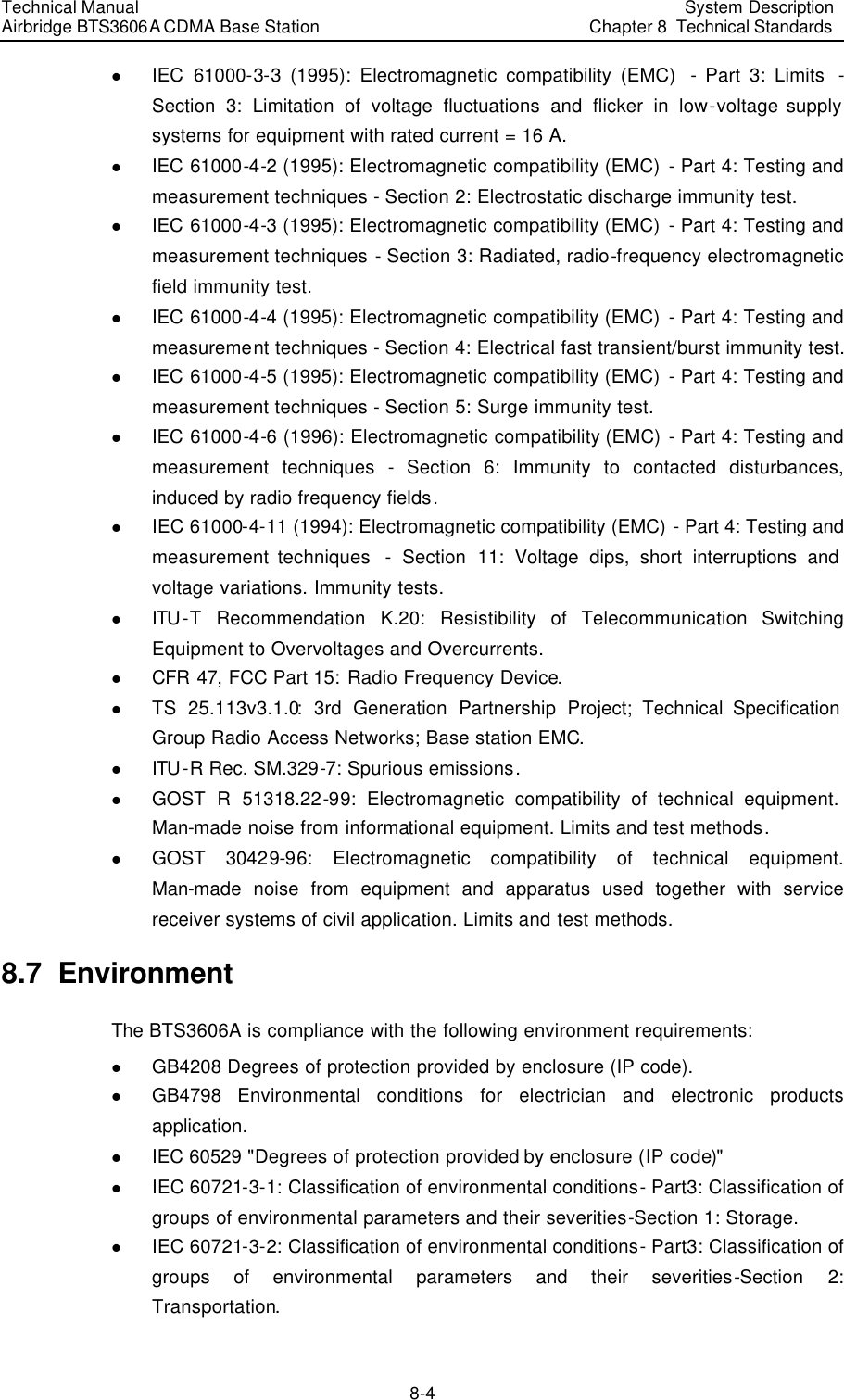 Technical Manual Airbridge BTS3606A CDMA Base Station System Description Chapter 8  Technical Standards   8-4 l IEC 61000-3-3 (1995): Electromagnetic compatibility (EMC)  - Part 3: Limits  - Section 3: Limitation of voltage fluctuations and flicker in low-voltage supply systems for equipment with rated current = 16 A. l IEC 61000-4-2 (1995): Electromagnetic compatibility (EMC)  - Part 4: Testing and measurement techniques - Section 2: Electrostatic discharge immunity test. l IEC 61000-4-3 (1995): Electromagnetic compatibility (EMC)  - Part 4: Testing and measurement techniques - Section 3: Radiated, radio-frequency electromagnetic field immunity test. l IEC 61000-4-4 (1995): Electromagnetic compatibility (EMC)  - Part 4: Testing and measurement techniques - Section 4: Electrical fast transient/burst immunity test. l IEC 61000-4-5 (1995): Electromagnetic compatibility (EMC)  - Part 4: Testing and measurement techniques - Section 5: Surge immunity test. l IEC 61000-4-6 (1996): Electromagnetic compatibility (EMC)  - Part 4: Testing and measurement techniques - Section 6: Immunity to contacted disturbances, induced by radio frequency fields. l IEC 61000-4-11 (1994): Electromagnetic compatibility (EMC) - Part 4: Testing and measurement techniques  - Section 11: Voltage dips, short interruptions and voltage variations. Immunity tests. l ITU -T Recommendation K.20: Resistibility of Telecommunication Switching Equipment to Overvoltages and Overcurrents. l CFR 47, FCC Part 15: Radio Frequency Device. l TS 25.113v3.1.0: 3rd Generation Partnership Project; Technical Specification Group Radio Access Networks; Base station EMC. l ITU -R Rec. SM.329-7: Spurious emissions. l GOST R 51318.22-99: Electromagnetic compatibility of technical equipment. Man-made noise from informational equipment. Limits and test methods. l GOST 30429-96: Electromagnetic compatibility of technical equipment. Man-made noise from equipment and apparatus used together with service receiver systems of civil application. Limits and test methods. 8.7  Environment The BTS3606A is compliance with the following environment requirements: l GB4208 Degrees of protection provided by enclosure (IP code). l GB4798  Environmental conditions for electrician and electronic products application. l IEC 60529 &quot;Degrees of protection provided by enclosure (IP code)&quot; l IEC 60721-3-1: Classification of environmental conditions- Part3: Classification of groups of environmental parameters and their severities-Section 1: Storage. l IEC 60721-3-2: Classification of environmental conditions- Part3: Classification of groups of environmental parameters and their severities-Section 2: Transportation. 