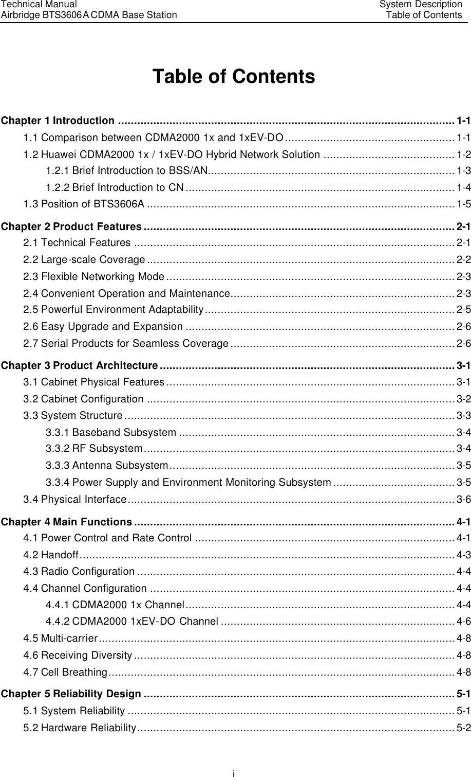 Technical Manual Airbridge BTS3606A CDMA Base Station System Description Table of Contents  i Table of Contents Chapter 1 Introduction .........................................................................................................1-1 1.1 Comparison between CDMA2000 1x and 1xEV-DO.....................................................1-1 1.2 Huawei CDMA2000 1x / 1xEV-DO Hybrid Network Solution .........................................1-2 1.2.1 Brief Introduction to BSS/AN.............................................................................1-3 1.2.2 Brief Introduction to CN....................................................................................1-4 1.3 Position of BTS3606A ................................................................................................1-5 Chapter 2 Product Features.................................................................................................2-1 2.1 Technical Features ....................................................................................................2-1 2.2 Large-scale Coverage................................................................................................2-2 2.3 Flexible Networking Mode..........................................................................................2-3 2.4 Convenient Operation and Maintenance......................................................................2-3 2.5 Powerful Environment Adaptability..............................................................................2-5 2.6 Easy Upgrade and Expansion ....................................................................................2-6 2.7 Serial Products for Seamless Coverage......................................................................2-6 Chapter 3 Product Architecture............................................................................................3-1 3.1 Cabinet Physical Features..........................................................................................3-1 3.2 Cabinet Configuration ................................................................................................3-2 3.3 System Structure.......................................................................................................3-3 3.3.1 Baseband Subsystem ......................................................................................3-4 3.3.2 RF Subsystem.................................................................................................3-4 3.3.3 Antenna Subsystem.........................................................................................3-5 3.3.4 Power Supply and Environment Monitoring Subsystem......................................3-5 3.4 Physical Interface......................................................................................................3-6 Chapter 4 Main Functions....................................................................................................4-1 4.1 Power Control and Rate Control .................................................................................4-1 4.2 Handoff.....................................................................................................................4-3 4.3 Radio Configuration ...................................................................................................4-4 4.4 Channel Configuration ...............................................................................................4-4 4.4.1 CDMA2000 1x Channel....................................................................................4-4 4.4.2 CDMA2000 1xEV-DO Channel .........................................................................4-6 4.5 Multi-carrier...............................................................................................................4-8 4.6 Receiving Diversity....................................................................................................4-8 4.7 Cell Breathing............................................................................................................4-8 Chapter 5 Reliability Design .................................................................................................5-1 5.1 System Reliability ......................................................................................................5-1 5.2 Hardware Reliability...................................................................................................5-2 