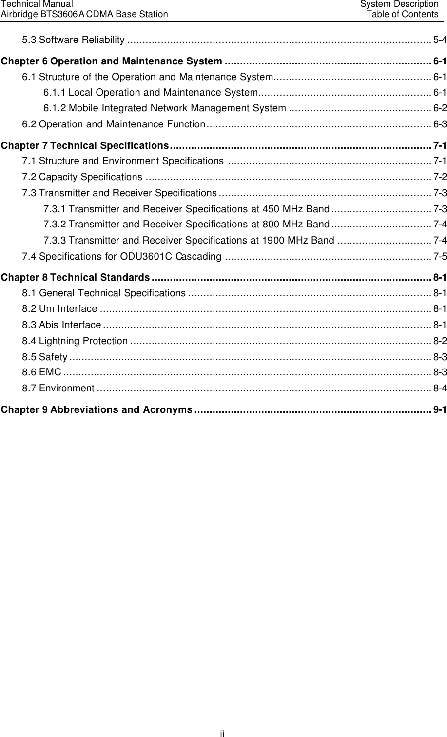 Technical Manual Airbridge BTS3606A CDMA Base Station System Description Table of Contents  ii 5.3 Software Reliability ....................................................................................................5-4 Chapter 6 Operation and Maintenance System ....................................................................6-1 6.1 Structure of the Operation and Maintenance System....................................................6-1 6.1.1 Local Operation and Maintenance System.........................................................6-1 6.1.2 Mobile Integrated Network Management System ...............................................6-2 6.2 Operation and Maintenance Function..........................................................................6-3 Chapter 7 Technical Specifications......................................................................................7-1 7.1 Structure and Environment Specifications ...................................................................7-1 7.2 Capacity Specifications ..............................................................................................7-2 7.3 Transmitter and Receiver Specifications......................................................................7-3 7.3.1 Transmitter and Receiver Specifications at 450 MHz Band.................................7-3 7.3.2 Transmitter and Receiver Specifications at 800 MHz Band.................................7-4 7.3.3 Transmitter and Receiver Specifications at 1900 MHz Band ...............................7-4 7.4 Specifications for ODU3601C Cascading ....................................................................7-5 Chapter 8 Technical Standards............................................................................................8-1 8.1 General Technical Specifications ................................................................................8-1 8.2 Um Interface .............................................................................................................8-1 8.3 Abis Interface............................................................................................................8-1 8.4 Lightning Protection ...................................................................................................8-2 8.5 Safety.......................................................................................................................8-3 8.6 EMC.........................................................................................................................8-3 8.7 Environment ..............................................................................................................8-4 Chapter 9 Abbreviations and Acronyms..............................................................................9-1  