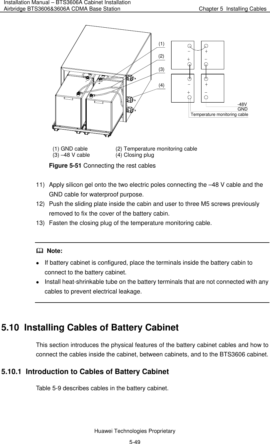 Installation Manual – BTS3606A Cabinet Installation Airbridge BTS3606&amp;3606A CDMA Base Station  Chapter 5  Installing Cables  Huawei Technologies Proprietary 5-49 (1)(2)(3)(4)-48VGNDTemperature monitoring cable (1) GND cable  (2) Temperature monitoring cable (3) –48 V cable  (4) Closing plug Figure 5-51 Connecting the rest cables 11)  Apply silicon gel onto the two electric poles connecting the –48 V cable and the GND cable for waterproof purpose. 12)  Push the sliding plate inside the cabin and user to three M5 screws previously removed to fix the cover of the battery cabin. 13)  Fasten the closing plug of the temperature monitoring cable.    Note: z If battery cabinet is configured, place the terminals inside the battery cabin to connect to the battery cabinet.  z Install heat-shrinkable tube on the battery terminals that are not connected with any cables to prevent electrical leakage.  5.10  Installing Cables of Battery Cabinet This section introduces the physical features of the battery cabinet cables and how to connect the cables inside the cabinet, between cabinets, and to the BTS3606 cabinet. 5.10.1  Introduction to Cables of Battery Cabinet Table 5-9 describes cables in the battery cabinet. 