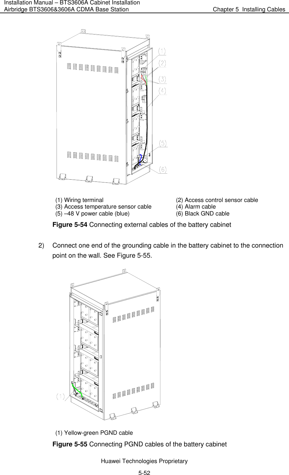 Installation Manual – BTS3606A Cabinet Installation Airbridge BTS3606&amp;3606A CDMA Base Station  Chapter 5  Installing Cables  Huawei Technologies Proprietary 5-52  (1) Wiring terminal  (2) Access control sensor cable (3) Access temperature sensor cable  (4) Alarm cable (5) –48 V power cable (blue)  (6) Black GND cable Figure 5-54 Connecting external cables of the battery cabinet 2)  Connect one end of the grounding cable in the battery cabinet to the connection point on the wall. See Figure 5-55.   (1) Yellow-green PGND cable Figure 5-55 Connecting PGND cables of the battery cabinet 