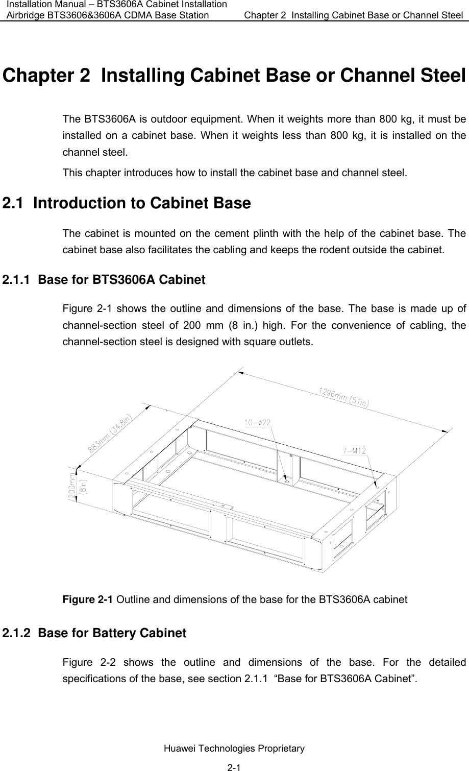 Installation Manual – BTS3606A Cabinet Installation Airbridge BTS3606&amp;3606A CDMA Base Station  Chapter 2  Installing Cabinet Base or Channel Steel  Huawei Technologies Proprietary 2-1 Chapter 2  Installing Cabinet Base or Channel Steel The BTS3606A is outdoor equipment. When it weights more than 800 kg, it must be installed on a cabinet base. When it weights less than 800 kg, it is installed on the channel steel.  This chapter introduces how to install the cabinet base and channel steel. 2.1  Introduction to Cabinet Base The cabinet is mounted on the cement plinth with the help of the cabinet base. The cabinet base also facilitates the cabling and keeps the rodent outside the cabinet. 2.1.1  Base for BTS3606A Cabinet Figure 2-1 shows the outline and dimensions of the base. The base is made up of channel-section steel of 200 mm (8 in.) high. For the convenience of cabling, the channel-section steel is designed with square outlets.  Figure 2-1 Outline and dimensions of the base for the BTS3606A cabinet 2.1.2  Base for Battery Cabinet Figure 2-2 shows the outline and dimensions of the base. For the detailed specifications of the base, see section 2.1.1  “Base for BTS3606A Cabinet”. 