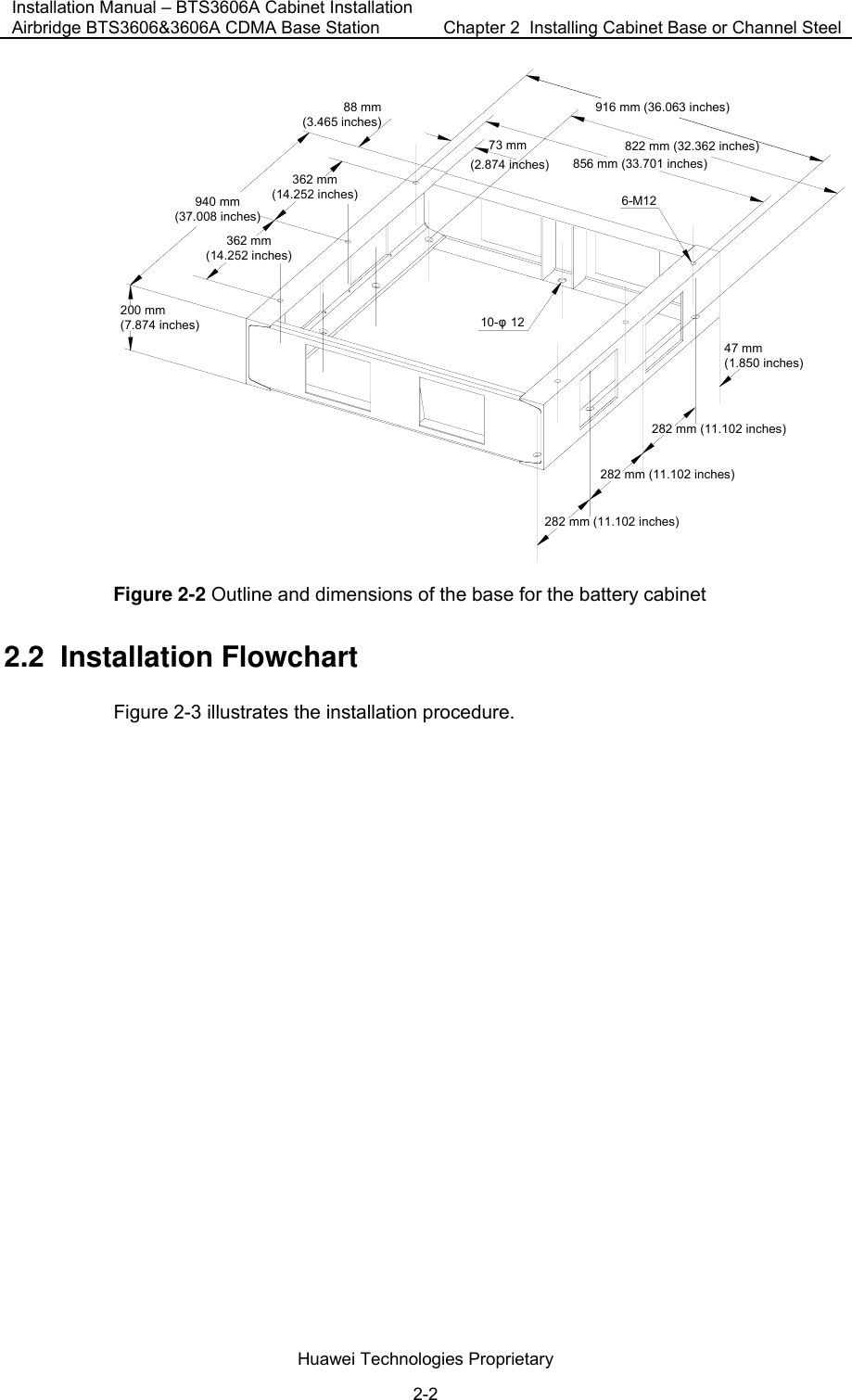 Installation Manual – BTS3606A Cabinet Installation Airbridge BTS3606&amp;3606A CDMA Base Station  Chapter 2  Installing Cabinet Base or Channel Steel  Huawei Technologies Proprietary 2-2 916 mm (36.063 inches)822 mm (32.362 inches)856 mm (33.701 inches)73 mm88 mm(3.465 inches)362 mm(14.252 inches)940 mm(37.008 inches)200 mm(7.874 inches)282 mm (11.102 inches)47 mm(1.850 inches)6-M1210-φ12(2.874 inches)362 mm(14.252 inches)282 mm (11.102 inches)282 mm (11.102 inches) Figure 2-2 Outline and dimensions of the base for the battery cabinet 2.2  Installation Flowchart Figure 2-3 illustrates the installation procedure. 
