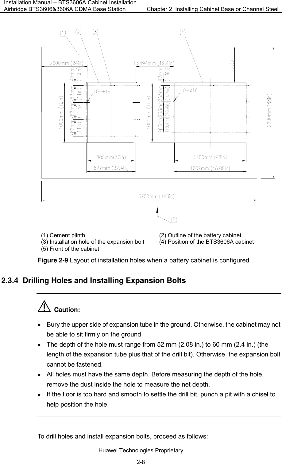 Installation Manual – BTS3606A Cabinet Installation Airbridge BTS3606&amp;3606A CDMA Base Station  Chapter 2  Installing Cabinet Base or Channel Steel  Huawei Technologies Proprietary 2-8  (1) Cement plinth (2) Outline of the battery cabinet (3) Installation hole of the expansion bolt   (4) Position of the BTS3606A cabinet (5) Front of the cabinet  Figure 2-9 Layout of installation holes when a battery cabinet is configured 2.3.4  Drilling Holes and Installing Expansion Bolts   Caution: z Bury the upper side of expansion tube in the ground. Otherwise, the cabinet may not be able to sit firmly on the ground.  z The depth of the hole must range from 52 mm (2.08 in.) to 60 mm (2.4 in.) (the length of the expansion tube plus that of the drill bit). Otherwise, the expansion bolt cannot be fastened. z All holes must have the same depth. Before measuring the depth of the hole, remove the dust inside the hole to measure the net depth. z If the floor is too hard and smooth to settle the drill bit, punch a pit with a chisel to help position the hole.  To drill holes and install expansion bolts, proceed as follows:  