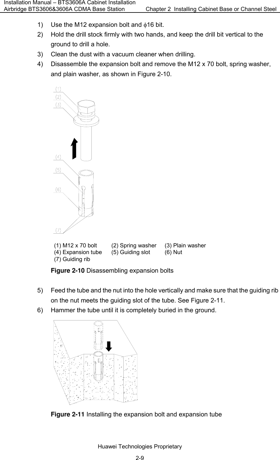 Installation Manual – BTS3606A Cabinet Installation Airbridge BTS3606&amp;3606A CDMA Base Station  Chapter 2  Installing Cabinet Base or Channel Steel  Huawei Technologies Proprietary 2-9 1)  Use the M12 expansion bolt and φ16 bit. 2)  Hold the drill stock firmly with two hands, and keep the drill bit vertical to the ground to drill a hole. 3)  Clean the dust with a vacuum cleaner when drilling. 4)  Disassemble the expansion bolt and remove the M12 x 70 bolt, spring washer, and plain washer, as shown in Figure 2-10.  (1) M12 x 70 bolt (2) Spring washer (3) Plain washer (4) Expansion tube (5) Guiding slot (6) Nut (7) Guiding rib    Figure 2-10 Disassembling expansion bolts 5)  Feed the tube and the nut into the hole vertically and make sure that the guiding rib on the nut meets the guiding slot of the tube. See Figure 2-11. 6)  Hammer the tube until it is completely buried in the ground.  Figure 2-11 Installing the expansion bolt and expansion tube 