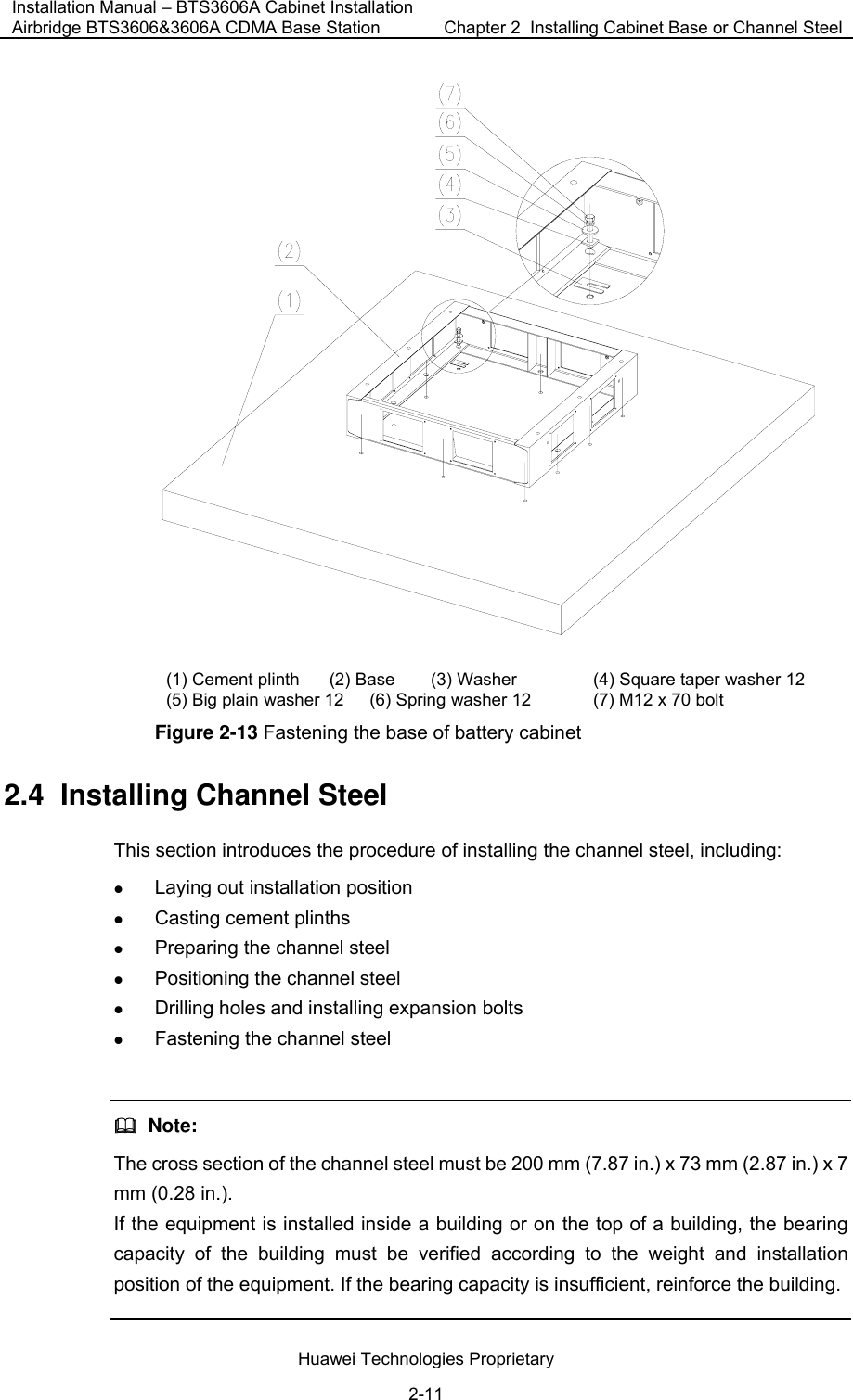 Installation Manual – BTS3606A Cabinet Installation Airbridge BTS3606&amp;3606A CDMA Base Station  Chapter 2  Installing Cabinet Base or Channel Steel  Huawei Technologies Proprietary 2-11  (1) Cement plinth  (2) Base  (3) Washer  (4) Square taper washer 12 (5) Big plain washer 12  (6) Spring washer 12  (7) M12 x 70 bolt Figure 2-13 Fastening the base of battery cabinet 2.4  Installing Channel Steel This section introduces the procedure of installing the channel steel, including: z Laying out installation position z Casting cement plinths z Preparing the channel steel z Positioning the channel steel z Drilling holes and installing expansion bolts z Fastening the channel steel    Note: The cross section of the channel steel must be 200 mm (7.87 in.) x 73 mm (2.87 in.) x 7 mm (0.28 in.). If the equipment is installed inside a building or on the top of a building, the bearing capacity of the building must be verified according to the weight and installation position of the equipment. If the bearing capacity is insufficient, reinforce the building.  