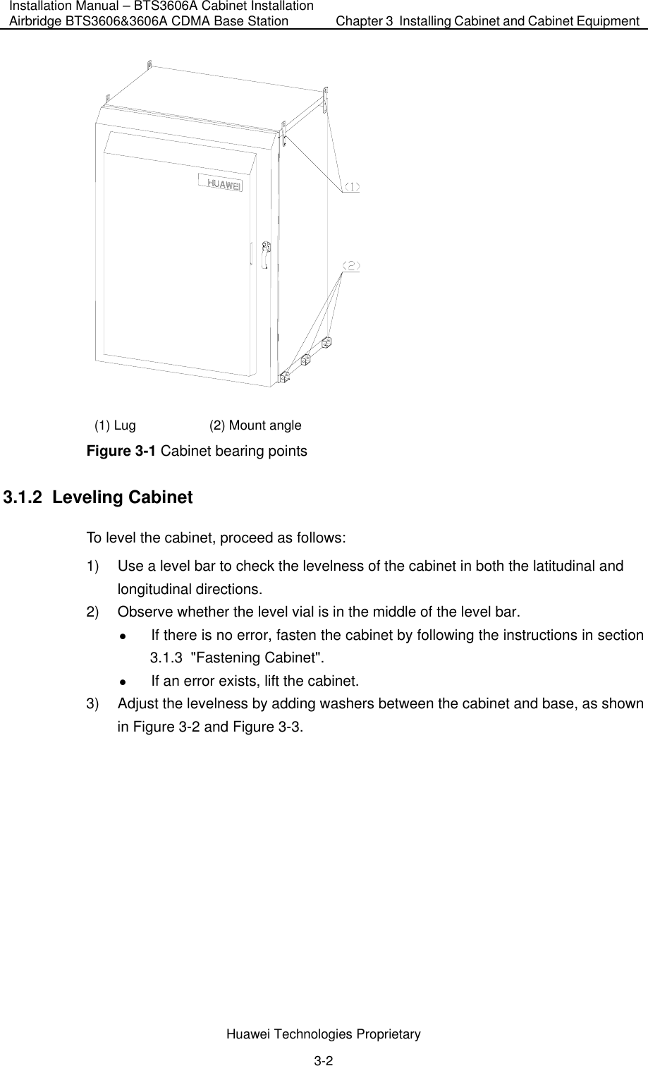Installation Manual – BTS3606A Cabinet Installation Airbridge BTS3606&amp;3606A CDMA Base Station  Chapter 3  Installing Cabinet and Cabinet Equipment  Huawei Technologies Proprietary 3-2  (1) Lug  (2) Mount angle Figure 3-1 Cabinet bearing points 3.1.2  Leveling Cabinet To level the cabinet, proceed as follows:  1)  Use a level bar to check the levelness of the cabinet in both the latitudinal and longitudinal directions. 2)  Observe whether the level vial is in the middle of the level bar. z If there is no error, fasten the cabinet by following the instructions in section 3.1.3  &quot;Fastening Cabinet&quot;. z If an error exists, lift the cabinet. 3)  Adjust the levelness by adding washers between the cabinet and base, as shown in Figure 3-2 and Figure 3-3. 