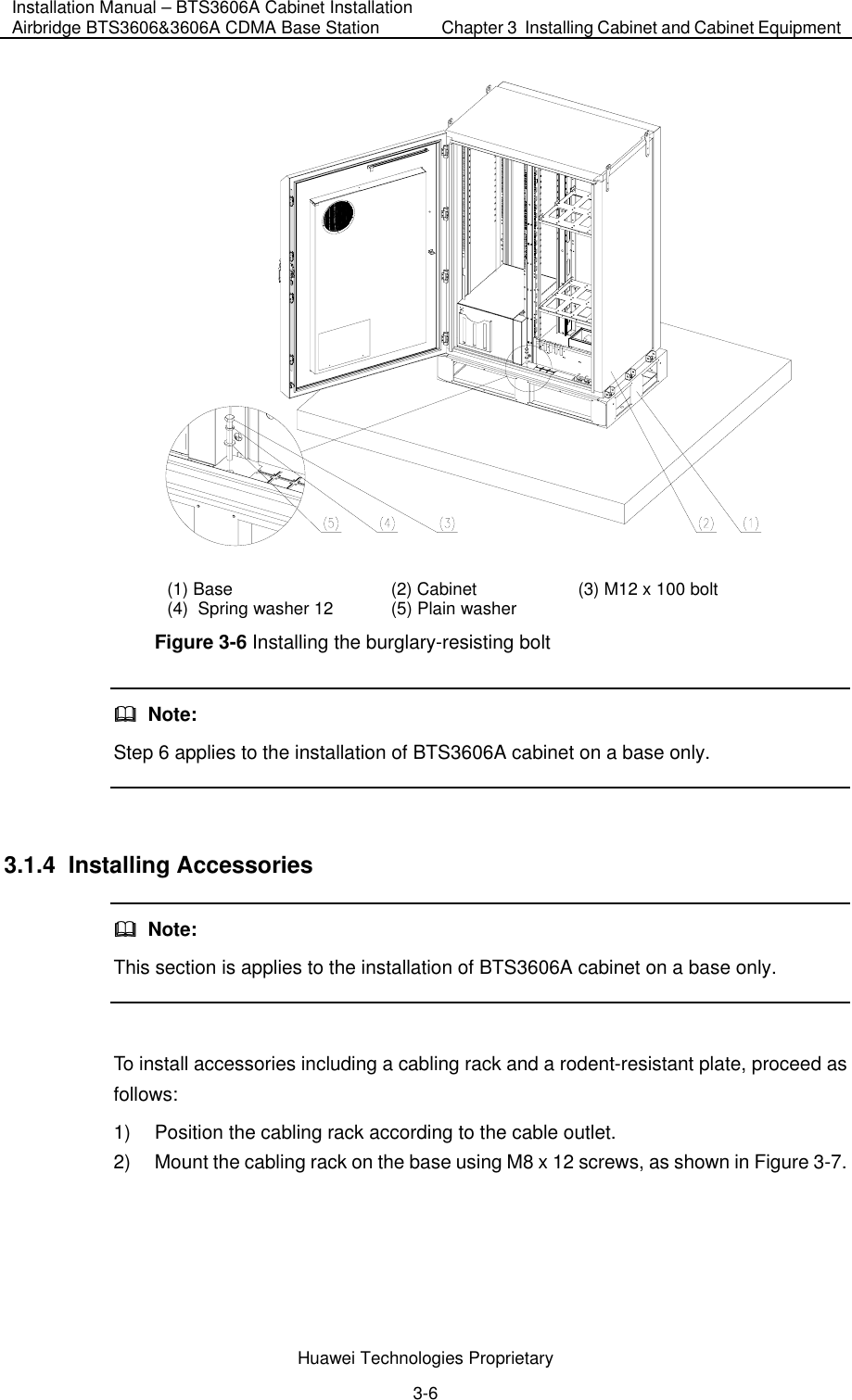 Installation Manual – BTS3606A Cabinet Installation Airbridge BTS3606&amp;3606A CDMA Base Station  Chapter 3  Installing Cabinet and Cabinet Equipment  Huawei Technologies Proprietary 3-6  (1) Base  (2) Cabinet  (3) M12 x 100 bolt  (4)  Spring washer 12   (5) Plain washer   Figure 3-6 Installing the burglary-resisting bolt   Note: Step 6 applies to the installation of BTS3606A cabinet on a base only.  3.1.4  Installing Accessories   Note: This section is applies to the installation of BTS3606A cabinet on a base only.  To install accessories including a cabling rack and a rodent-resistant plate, proceed as follows: 1)  Position the cabling rack according to the cable outlet. 2)  Mount the cabling rack on the base using M8 x 12 screws, as shown in Figure 3-7. 