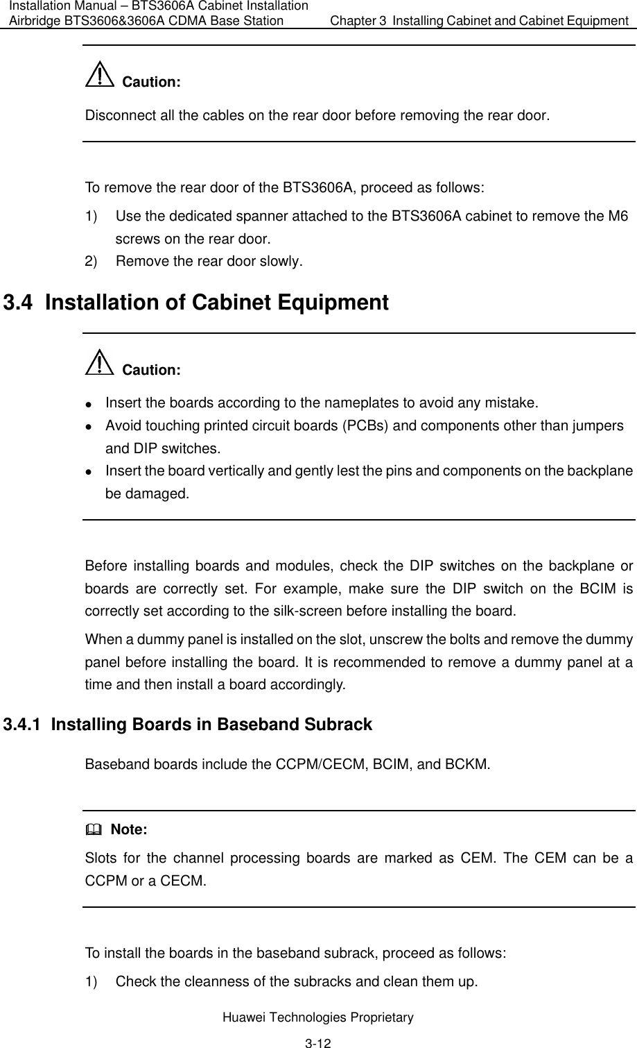 Installation Manual – BTS3606A Cabinet Installation Airbridge BTS3606&amp;3606A CDMA Base Station  Chapter 3  Installing Cabinet and Cabinet Equipment  Huawei Technologies Proprietary 3-12   Caution: Disconnect all the cables on the rear door before removing the rear door.  To remove the rear door of the BTS3606A, proceed as follows:  1)  Use the dedicated spanner attached to the BTS3606A cabinet to remove the M6 screws on the rear door. 2)  Remove the rear door slowly. 3.4  Installation of Cabinet Equipment   Caution: z Insert the boards according to the nameplates to avoid any mistake. z Avoid touching printed circuit boards (PCBs) and components other than jumpers and DIP switches. z Insert the board vertically and gently lest the pins and components on the backplane be damaged.  Before installing boards and modules, check the DIP switches on the backplane or boards are correctly set. For example, make sure the DIP switch on the BCIM is correctly set according to the silk-screen before installing the board. When a dummy panel is installed on the slot, unscrew the bolts and remove the dummy panel before installing the board. It is recommended to remove a dummy panel at a time and then install a board accordingly. 3.4.1  Installing Boards in Baseband Subrack Baseband boards include the CCPM/CECM, BCIM, and BCKM.    Note: Slots for the channel processing boards are marked as CEM. The CEM can be a CCPM or a CECM.  To install the boards in the baseband subrack, proceed as follows:  1)  Check the cleanness of the subracks and clean them up. 
