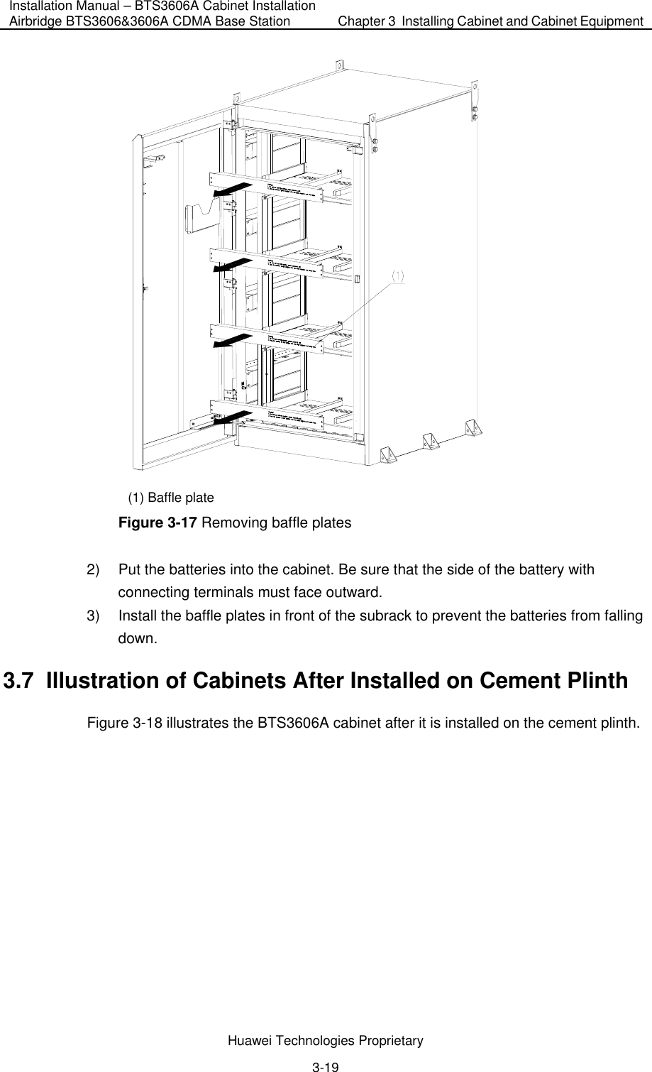 Installation Manual – BTS3606A Cabinet Installation Airbridge BTS3606&amp;3606A CDMA Base Station  Chapter 3  Installing Cabinet and Cabinet Equipment  Huawei Technologies Proprietary 3-19  (1) Baffle plate Figure 3-17 Removing baffle plates 2)  Put the batteries into the cabinet. Be sure that the side of the battery with connecting terminals must face outward.  3)  Install the baffle plates in front of the subrack to prevent the batteries from falling down. 3.7  Illustration of Cabinets After Installed on Cement Plinth Figure 3-18 illustrates the BTS3606A cabinet after it is installed on the cement plinth. 
