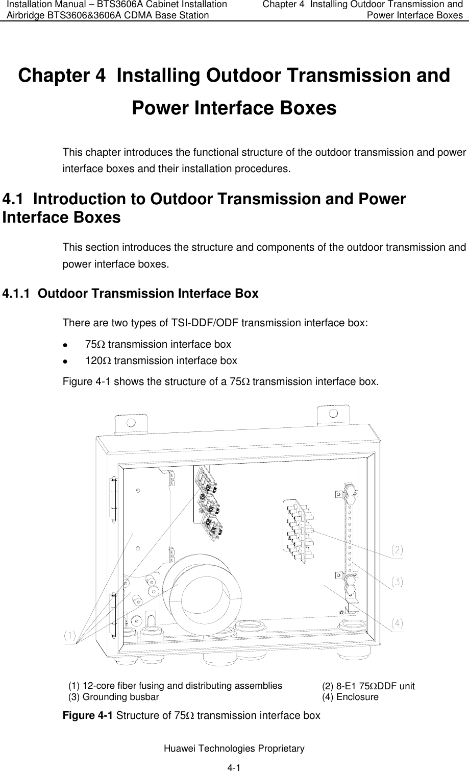 Installation Manual – BTS3606A Cabinet Installation Airbridge BTS3606&amp;3606A CDMA Base Station  Chapter 4  Installing Outdoor Transmission and Power Interface Boxes  Huawei Technologies Proprietary 4-1 Chapter 4  Installing Outdoor Transmission and Power Interface Boxes This chapter introduces the functional structure of the outdoor transmission and power interface boxes and their installation procedures.  4.1  Introduction to Outdoor Transmission and Power Interface Boxes This section introduces the structure and components of the outdoor transmission and power interface boxes. 4.1.1  Outdoor Transmission Interface Box There are two types of TSI-DDF/ODF transmission interface box:  z 75Ω transmission interface box z 120Ω transmission interface box Figure 4-1 shows the structure of a 75Ω transmission interface box.  (1) 12-core fiber fusing and distributing assemblies (2) 8-E1 75ΩDDF unit (3) Grounding busbar (4) Enclosure Figure 4-1 Structure of 75Ω transmission interface box 