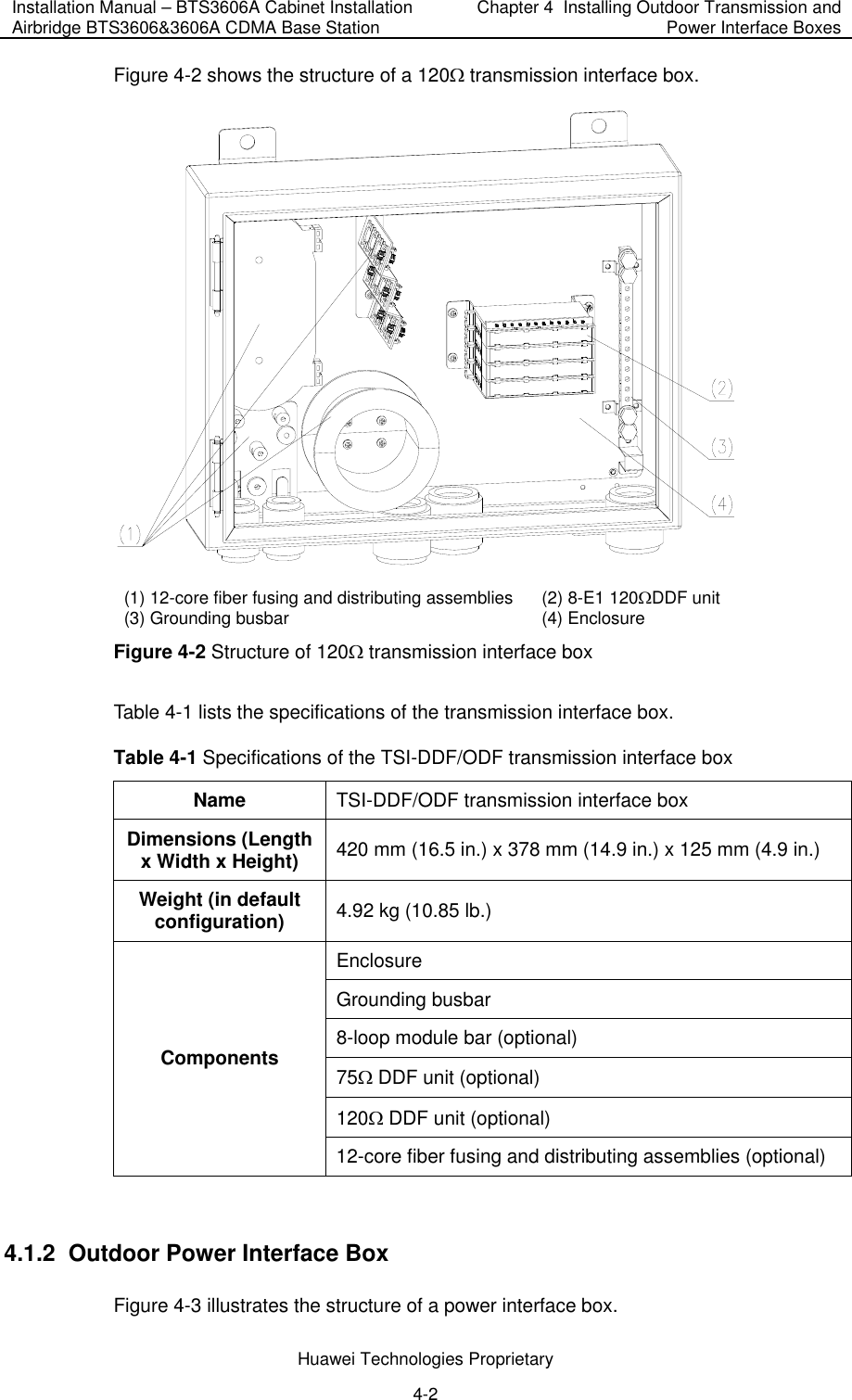 Installation Manual – BTS3606A Cabinet Installation Airbridge BTS3606&amp;3606A CDMA Base Station  Chapter 4  Installing Outdoor Transmission and Power Interface Boxes  Huawei Technologies Proprietary 4-2 Figure 4-2 shows the structure of a 120Ω transmission interface box.  (1) 12-core fiber fusing and distributing assemblies (2) 8-E1 120ΩDDF unit (3) Grounding busbar (4) Enclosure Figure 4-2 Structure of 120Ω transmission interface box Table 4-1 lists the specifications of the transmission interface box. Table 4-1 Specifications of the TSI-DDF/ODF transmission interface box Name TSI-DDF/ODF transmission interface box  Dimensions (Length x Width x Height)  420 mm (16.5 in.) x 378 mm (14.9 in.) x 125 mm (4.9 in.) Weight (in default configuration) 4.92 kg (10.85 lb.) Enclosure Grounding busbar 8-loop module bar (optional) 75Ω DDF unit (optional) 120Ω DDF unit (optional) Components 12-core fiber fusing and distributing assemblies (optional)  4.1.2  Outdoor Power Interface Box Figure 4-3 illustrates the structure of a power interface box. 