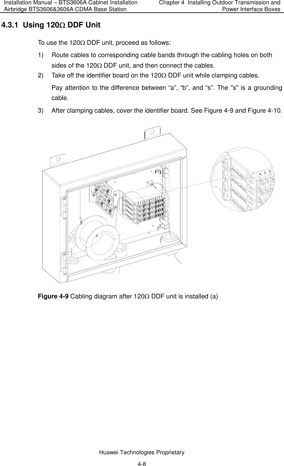 Installation Manual – BTS3606A Cabinet Installation Airbridge BTS3606&amp;3606A CDMA Base Station  Chapter 4  Installing Outdoor Transmission and Power Interface Boxes  Huawei Technologies Proprietary 4-8 4.3.1  Using 120Ω DDF Unit To use the 120Ω DDF unit, proceed as follows:  1)  Route cables to corresponding cable bands through the cabling holes on both sides of the 120Ω DDF unit, and then connect the cables. 2)  Take off the identifier board on the 120Ω DDF unit while clamping cables. Pay attention to the difference between “a”, “b”, and “s”. The &quot;s&quot; is a grounding cable. 3)  After clamping cables, cover the identifier board. See Figure 4-9 and Figure 4-10.  Figure 4-9 Cabling diagram after 120Ω DDF unit is installed (a) 