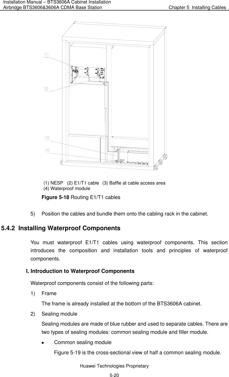 Installation Manual – BTS3606A Cabinet Installation Airbridge BTS3606&amp;3606A CDMA Base Station  Chapter 5  Installing Cables  Huawei Technologies Proprietary 5-20  (1) NESP  (2) E1/T1 cable  (3) Baffle at cable access area (4) Waterproof module Figure 5-18 Routing E1/T1 cables 5)  Position the cables and bundle them onto the cabling rack in the cabinet. 5.4.2  Installing Waterproof Components You must waterproof E1/T1 cables using waterproof components. This section introduces the composition and installation tools and principles of waterproof components. I. Introduction to Waterproof Components  Waterproof components consist of the following parts: 1) Frame The frame is already installed at the bottom of the BTS3606A cabinet. 2) Sealing module Sealing modules are made of blue rubber and used to separate cables. There are two types of sealing modules: common sealing module and filler module. z Common sealing module  Figure 5-19 is the cross-sectional view of half a common sealing module.  