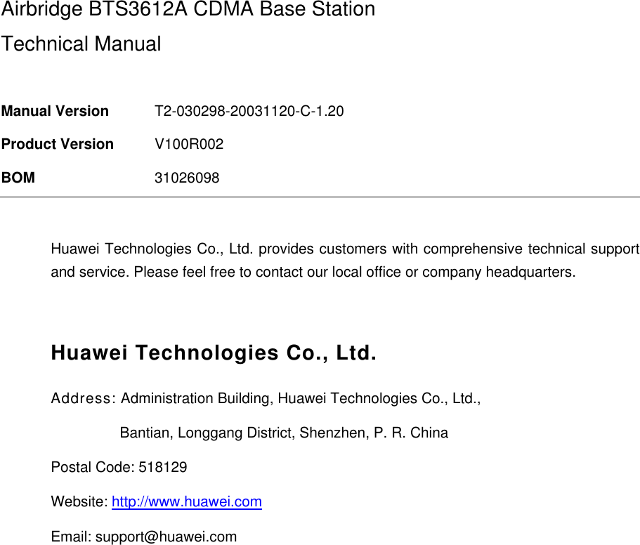  Airbridge BTS3612A CDMA Base Station Technical Manual  Manual Version  T2-030298-20031120-C-1.20 Product Version  V100R002 BOM  31026098  Huawei Technologies Co., Ltd. provides customers with comprehensive technical support and service. Please feel free to contact our local office or company headquarters.  Huawei Technologies Co., Ltd. Address: Administration Building, Huawei Technologies Co., Ltd.,                  Bantian, Longgang District, Shenzhen, P. R. China Postal Code: 518129 Website: http://www.huawei.com Email: support@huawei.com  
