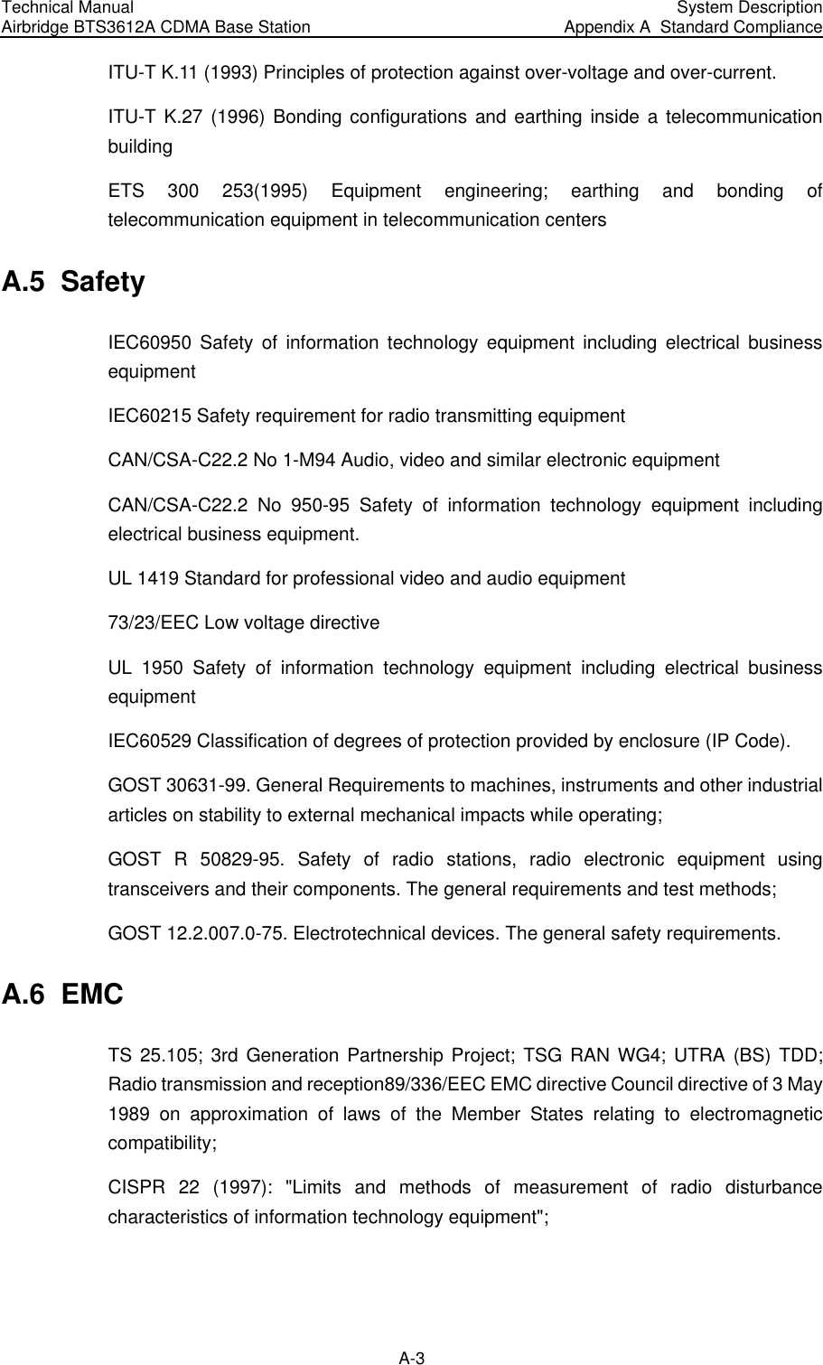Technical Manual Airbridge BTS3612A CDMA Base Station  System Description Appendix A  Standard Compliance  A-3 ITU-T K.11 (1993) Principles of protection against over-voltage and over-current. ITU-T K.27 (1996) Bonding configurations and earthing inside a telecommunication building ETS 300 253(1995) Equipment engineering; earthing and bonding of telecommunication equipment in telecommunication centers A.5  Safety IEC60950 Safety of information technology equipment including electrical business equipment IEC60215 Safety requirement for radio transmitting equipment CAN/CSA-C22.2 No 1-M94 Audio, video and similar electronic equipment CAN/CSA-C22.2 No 950-95 Safety of information technology equipment including electrical business equipment. UL 1419 Standard for professional video and audio equipment 73/23/EEC Low voltage directive UL 1950 Safety of information technology equipment including electrical business equipment IEC60529 Classification of degrees of protection provided by enclosure (IP Code). GOST 30631-99. General Requirements to machines, instruments and other industrial articles on stability to external mechanical impacts while operating; GOST R 50829-95. Safety of radio stations, radio electronic equipment using transceivers and their components. The general requirements and test methods; GOST 12.2.007.0-75. Electrotechnical devices. The general safety requirements. A.6  EMC TS 25.105; 3rd Generation Partnership Project; TSG RAN WG4; UTRA (BS) TDD; Radio transmission and reception89/336/EEC EMC directive Council directive of 3 May 1989 on approximation of laws of the Member States relating to electromagnetic compatibility; CISPR 22 (1997): &quot;Limits and methods of measurement of radio disturbance characteristics of information technology equipment&quot;; 