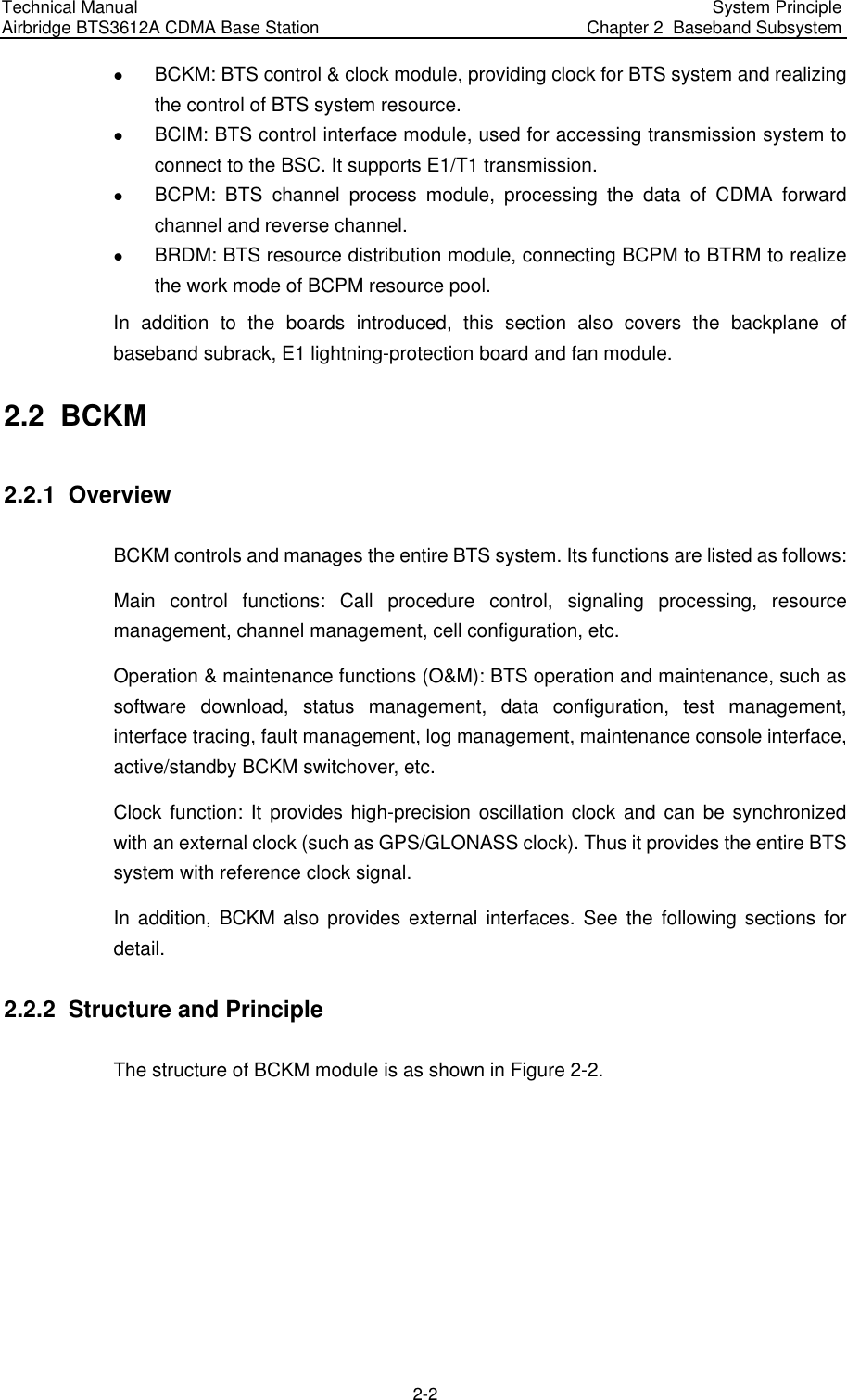Technical Manual  Airbridge BTS3612A CDMA Base Station  System Principle  Chapter 2  Baseband Subsystem  2-2 z BCKM: BTS control &amp; clock module, providing clock for BTS system and realizing the control of BTS system resource.  z BCIM: BTS control interface module, used for accessing transmission system to connect to the BSC. It supports E1/T1 transmission. z BCPM: BTS channel process module, processing the data of CDMA forward channel and reverse channel.  z BRDM: BTS resource distribution module, connecting BCPM to BTRM to realize the work mode of BCPM resource pool. In addition to the boards introduced, this section also covers the backplane of baseband subrack, E1 lightning-protection board and fan module. 2.2  BCKM 2.2.1  Overview BCKM controls and manages the entire BTS system. Its functions are listed as follows:  Main control functions: Call procedure control, signaling processing, resource management, channel management, cell configuration, etc. Operation &amp; maintenance functions (O&amp;M): BTS operation and maintenance, such as software download, status management, data configuration, test management, interface tracing, fault management, log management, maintenance console interface, active/standby BCKM switchover, etc.  Clock function: It provides high-precision oscillation clock and can be synchronized with an external clock (such as GPS/GLONASS clock). Thus it provides the entire BTS system with reference clock signal. In addition, BCKM also provides external interfaces. See the following sections for detail. 2.2.2  Structure and Principle The structure of BCKM module is as shown in Figure 2-2.  