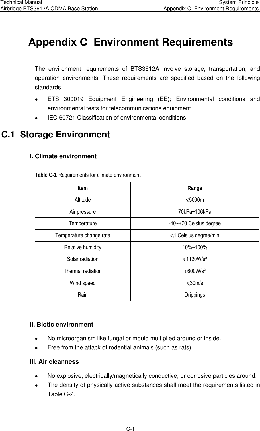 Technical Manual Airbridge BTS3612A CDMA Base Station  System Principle Appendix C  Environment Requirements  C-1 Appendix C  Environment Requirements The environment requirements of BTS3612A involve storage, transportation, and operation environments. These requirements are specified based on the following standards:  z ETS 300019 Equipment Engineering (EE); Environmental conditions and environmental tests for telecommunications equipment z IEC 60721 Classification of environmental conditions C.1  Storage Environment I. Climate environment Table C-1 Requirements for climate environment Item Range Altitude  ñ5000m Air pressure  70kPa~106kPa Temperature  -40~+70 Celsius degree Temperature change rate  ñ1 Celsius degree/min Relative humidity  10%~100% Solar radiation  ñ1120W/s² Thermal radiation  ñ600W/s² Wind speed  ñ30m/s Rain Drippings  II. Biotic environment z No microorganism like fungal or mould multiplied around or inside.  z Free from the attack of rodential animals (such as rats).  III. Air cleanness z No explosive, electrically/magnetically conductive, or corrosive particles around.  z The density of physically active substances shall meet the requirements listed in Table C-2.  