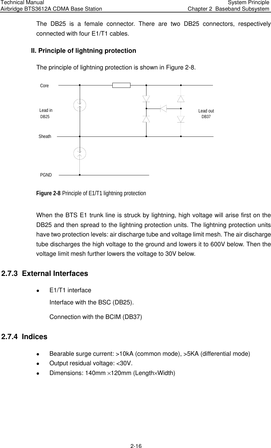 Technical Manual  Airbridge BTS3612A CDMA Base Station  System Principle  Chapter 2  Baseband Subsystem  2-16 The DB25 is a female connector. There are two DB25 connectors, respectively connected with four E1/T1 cables. II. Principle of lightning protection The principle of lightning protection is shown in Figure 2-8.  Core  SheathPGNDLead inDB25Lead outDB37 Figure 2-8 Principle of E1/T1 lightning protection When the BTS E1 trunk line is struck by lightning, high voltage will arise first on the DB25 and then spread to the lightning protection units. The lightning protection units have two protection levels: air discharge tube and voltage limit mesh. The air discharge tube discharges the high voltage to the ground and lowers it to 600V below. Then the voltage limit mesh further lowers the voltage to 30V below.  2.7.3  External Interfaces z E1/T1 interface Interface with the BSC (DB25). Connection with the BCIM (DB37) 2.7.4  Indices z Bearable surge current: &gt;10kA (common mode), &gt;5KA (differential mode) z Output residual voltage: &lt;30V.  z Dimensions: 140mm %120mm (Length%Width) 