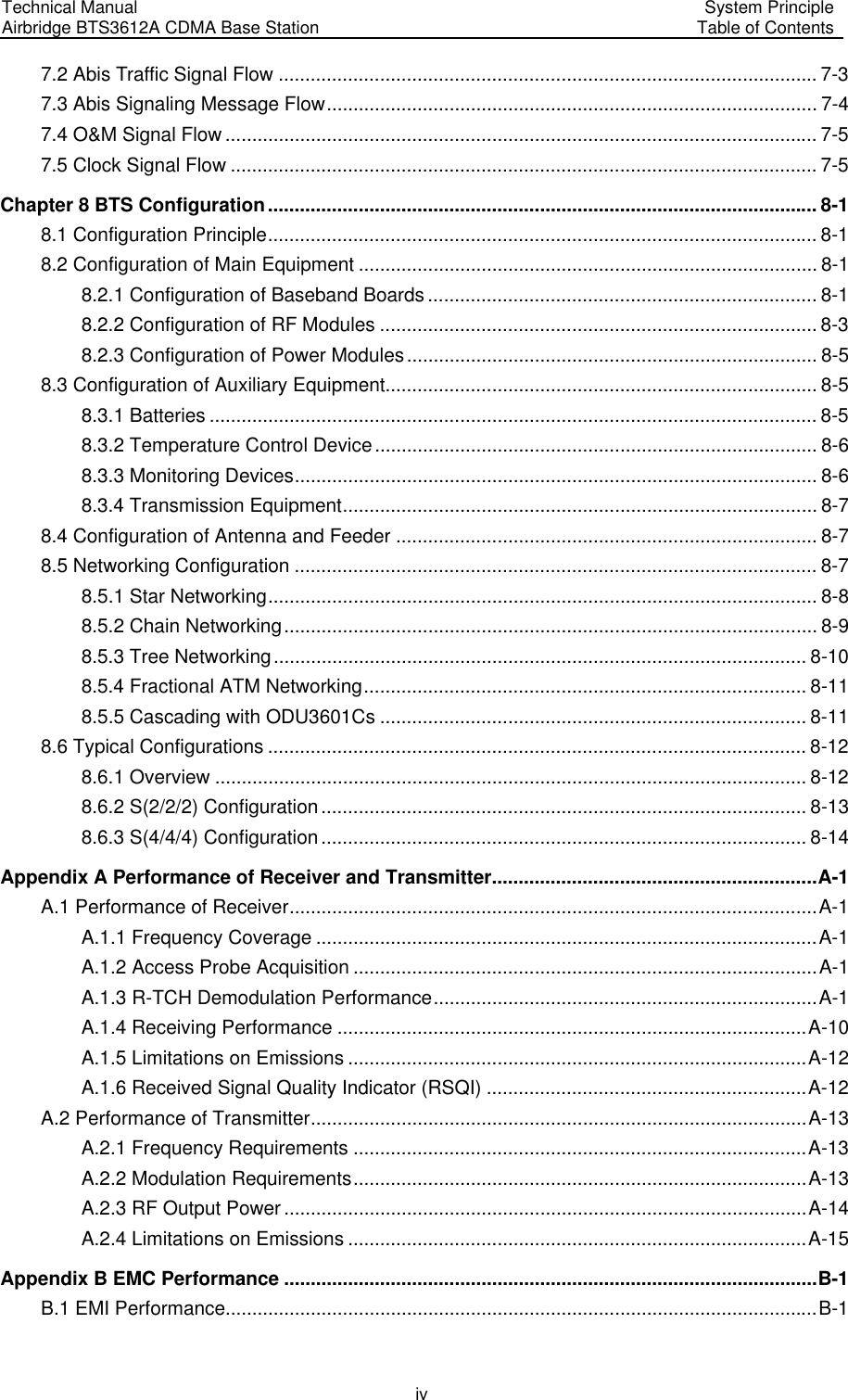 Technical Manual Airbridge BTS3612A CDMA Base Station System Principle Table of Contents  iv 7.2 Abis Traffic Signal Flow ..................................................................................................... 7-3 7.3 Abis Signaling Message Flow............................................................................................ 7-4 7.4 O&amp;M Signal Flow ............................................................................................................... 7-5 7.5 Clock Signal Flow .............................................................................................................. 7-5 Chapter 8 BTS Configuration....................................................................................................... 8-1 8.1 Configuration Principle....................................................................................................... 8-1 8.2 Configuration of Main Equipment ...................................................................................... 8-1 8.2.1 Configuration of Baseband Boards ......................................................................... 8-1 8.2.2 Configuration of RF Modules .................................................................................. 8-3 8.2.3 Configuration of Power Modules............................................................................. 8-5 8.3 Configuration of Auxiliary Equipment................................................................................. 8-5 8.3.1 Batteries .................................................................................................................. 8-5 8.3.2 Temperature Control Device................................................................................... 8-6 8.3.3 Monitoring Devices.................................................................................................. 8-6 8.3.4 Transmission Equipment......................................................................................... 8-7 8.4 Configuration of Antenna and Feeder ............................................................................... 8-7 8.5 Networking Configuration .................................................................................................. 8-7 8.5.1 Star Networking....................................................................................................... 8-8 8.5.2 Chain Networking.................................................................................................... 8-9 8.5.3 Tree Networking.................................................................................................... 8-10 8.5.4 Fractional ATM Networking................................................................................... 8-11 8.5.5 Cascading with ODU3601Cs ................................................................................ 8-11 8.6 Typical Configurations ..................................................................................................... 8-12 8.6.1 Overview ............................................................................................................... 8-12 8.6.2 S(2/2/2) Configuration........................................................................................... 8-13 8.6.3 S(4/4/4) Configuration........................................................................................... 8-14 Appendix A Performance of Receiver and Transmitter.............................................................A-1 A.1 Performance of Receiver...................................................................................................A-1 A.1.1 Frequency Coverage ..............................................................................................A-1 A.1.2 Access Probe Acquisition .......................................................................................A-1 A.1.3 R-TCH Demodulation Performance........................................................................A-1 A.1.4 Receiving Performance ........................................................................................A-10 A.1.5 Limitations on Emissions ......................................................................................A-12 A.1.6 Received Signal Quality Indicator (RSQI) ............................................................A-12 A.2 Performance of Transmitter.............................................................................................A-13 A.2.1 Frequency Requirements .....................................................................................A-13 A.2.2 Modulation Requirements.....................................................................................A-13 A.2.3 RF Output Power ..................................................................................................A-14 A.2.4 Limitations on Emissions ......................................................................................A-15 Appendix B EMC Performance ....................................................................................................B-1 B.1 EMI Performance...............................................................................................................B-1 