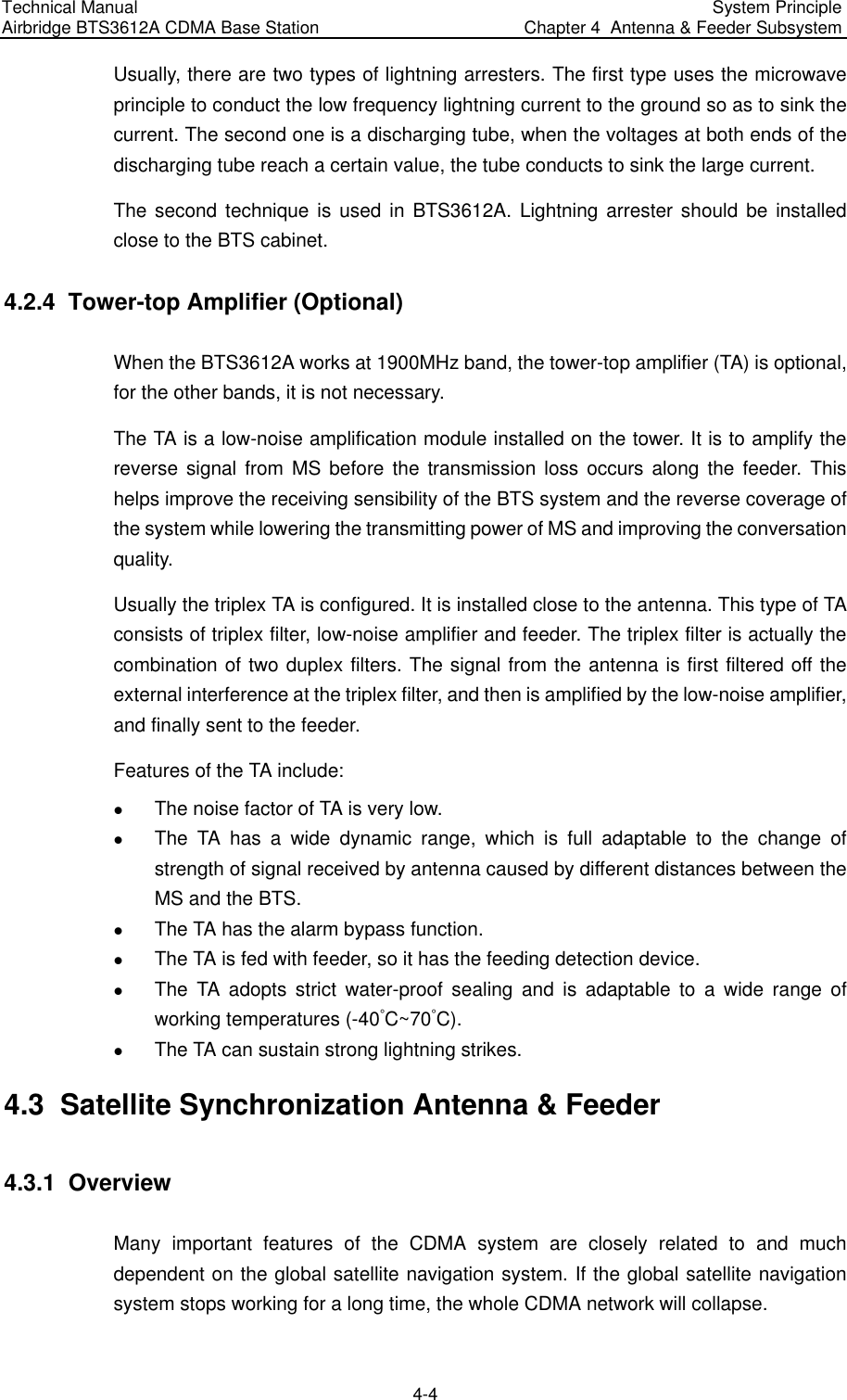 Technical Manual  Airbridge BTS3612A CDMA Base Station  System Principle  Chapter 4  Antenna &amp; Feeder Subsystem  4-4 Usually, there are two types of lightning arresters. The first type uses the microwave principle to conduct the low frequency lightning current to the ground so as to sink the current. The second one is a discharging tube, when the voltages at both ends of the discharging tube reach a certain value, the tube conducts to sink the large current.  The second technique is used in BTS3612A. Lightning arrester should be installed close to the BTS cabinet. 4.2.4  Tower-top Amplifier (Optional) When the BTS3612A works at 1900MHz band, the tower-top amplifier (TA) is optional, for the other bands, it is not necessary. The TA is a low-noise amplification module installed on the tower. It is to amplify the reverse signal from MS before the transmission loss occurs along the feeder. This helps improve the receiving sensibility of the BTS system and the reverse coverage of the system while lowering the transmitting power of MS and improving the conversation quality. Usually the triplex TA is configured. It is installed close to the antenna. This type of TA consists of triplex filter, low-noise amplifier and feeder. The triplex filter is actually the combination of two duplex filters. The signal from the antenna is first filtered off the external interference at the triplex filter, and then is amplified by the low-noise amplifier, and finally sent to the feeder. Features of the TA include: z The noise factor of TA is very low. z The TA has a wide dynamic range, which is full adaptable to the change of strength of signal received by antenna caused by different distances between the MS and the BTS. z The TA has the alarm bypass function. z The TA is fed with feeder, so it has the feeding detection device. z The TA adopts strict water-proof sealing and is adaptable to a wide range of working temperatures (-40ÿC~70ÿC). z The TA can sustain strong lightning strikes. 4.3  Satellite Synchronization Antenna &amp; Feeder 4.3.1  Overview Many important features of the CDMA system are closely related to and much dependent on the global satellite navigation system. If the global satellite navigation system stops working for a long time, the whole CDMA network will collapse.  