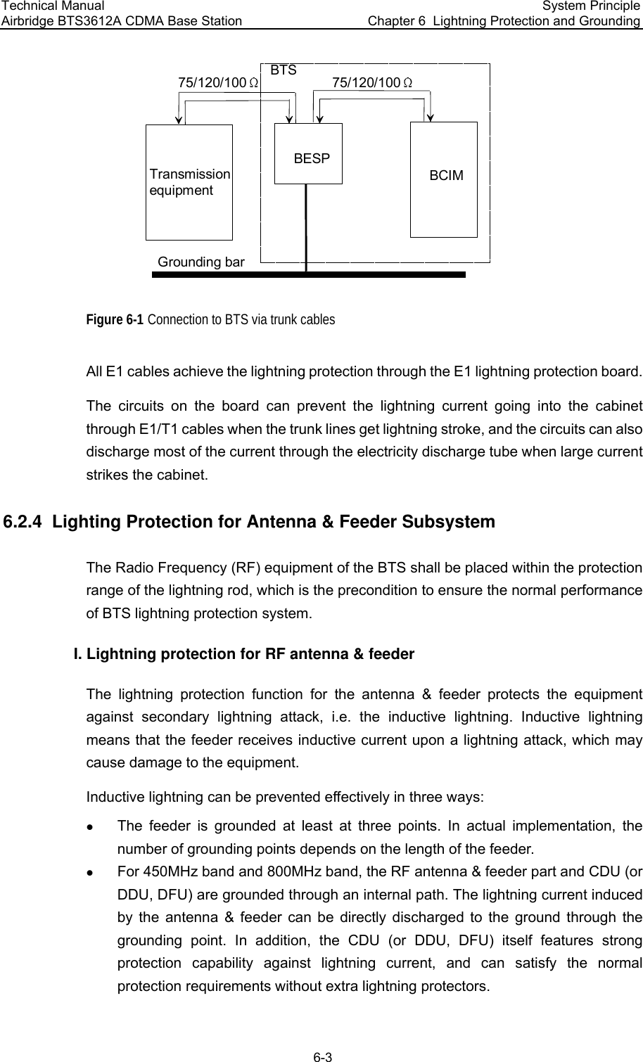 Technical Manual  Airbridge BTS3612A CDMA Base Station System Principle Chapter 6  Lightning Protection and Grounding  6-3 BESPBTSTransmissionequipmentBCIM75/120/100Grounding bar75/120/100 Figure 6-1 Connection to BTS via trunk cables All E1 cables achieve the lightning protection through the E1 lightning protection board.   The circuits on the board can prevent the lightning current going into the cabinet through E1/T1 cables when the trunk lines get lightning stroke, and the circuits can also discharge most of the current through the electricity discharge tube when large current strikes the cabinet.  6.2.4  Lighting Protection for Antenna &amp; Feeder Subsystem  The Radio Frequency (RF) equipment of the BTS shall be placed within the protection range of the lightning rod, which is the precondition to ensure the normal performance of BTS lightning protection system. I. Lightning protection for RF antenna &amp; feeder The lightning protection function for the antenna &amp; feeder protects the equipment against secondary lightning attack, i.e. the inductive lightning. Inductive lightning means that the feeder receives inductive current upon a lightning attack, which may cause damage to the equipment.  Inductive lightning can be prevented effectively in three ways: z The feeder is grounded at least at three points. In actual implementation, the number of grounding points depends on the length of the feeder.  z For 450MHz band and 800MHz band, the RF antenna &amp; feeder part and CDU (or DDU, DFU) are grounded through an internal path. The lightning current induced by the antenna &amp; feeder can be directly discharged to the ground through the grounding point. In addition, the CDU (or DDU, DFU) itself features strong protection capability against lightning current, and can satisfy the normal protection requirements without extra lightning protectors.  