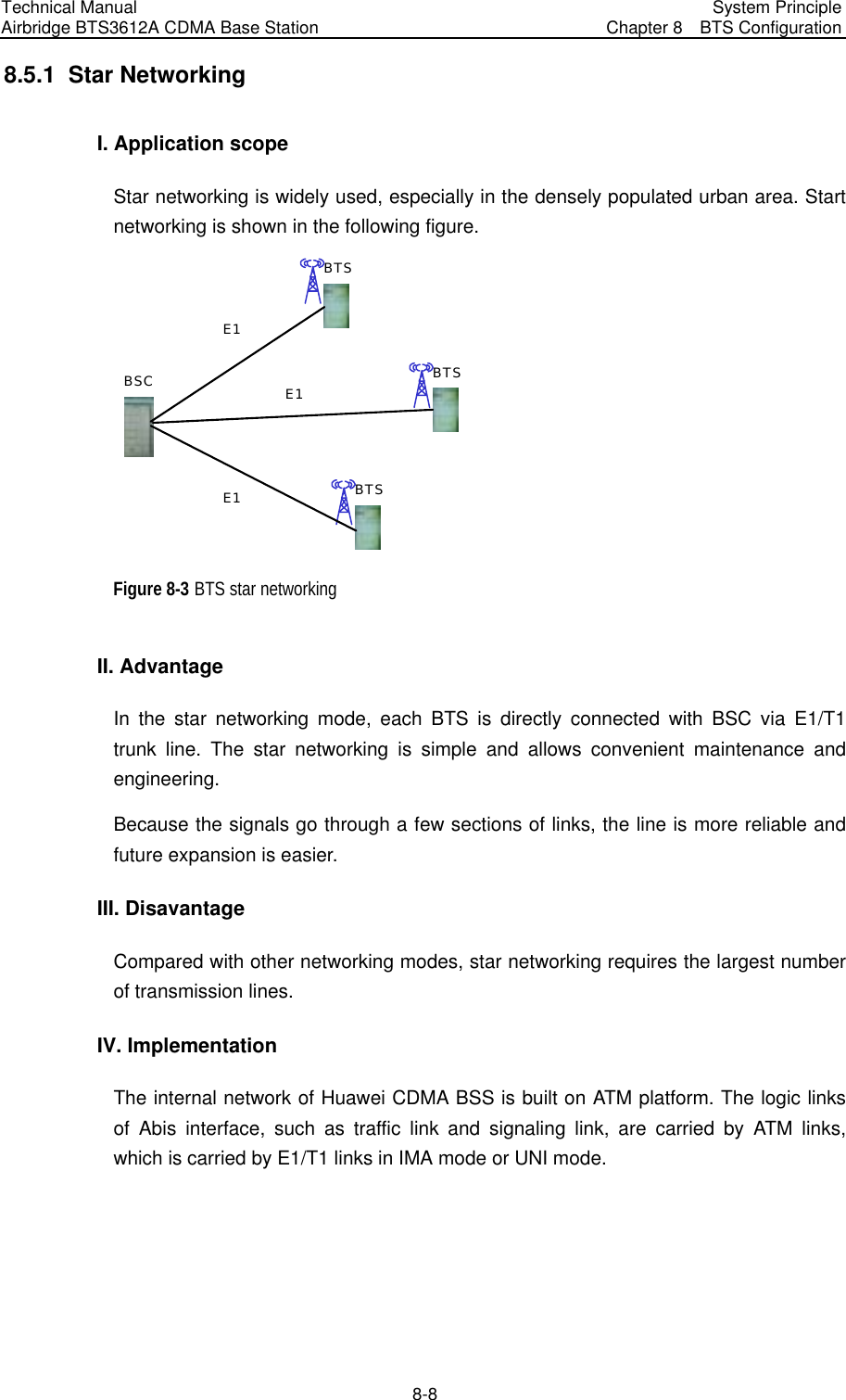 Technical Manual Airbridge BTS3612A CDMA Base Station  System Principle Chapter 8  BTS Configuration  8-8 8.5.1  Star Networking I. Application scope Star networking is widely used, especially in the densely populated urban area. Start networking is shown in the following figure. BSCBTSBTSBTSE1E1E1 Figure 8-3 BTS star networking II. Advantage In the star networking mode, each BTS is directly connected with BSC via E1/T1 trunk line. The star networking is simple and allows convenient maintenance and engineering. Because the signals go through a few sections of links, the line is more reliable and future expansion is easier. III. Disavantage Compared with other networking modes, star networking requires the largest number of transmission lines. IV. Implementation The internal network of Huawei CDMA BSS is built on ATM platform. The logic links of Abis interface, such as traffic link and signaling link, are carried by ATM links, which is carried by E1/T1 links in IMA mode or UNI mode. 