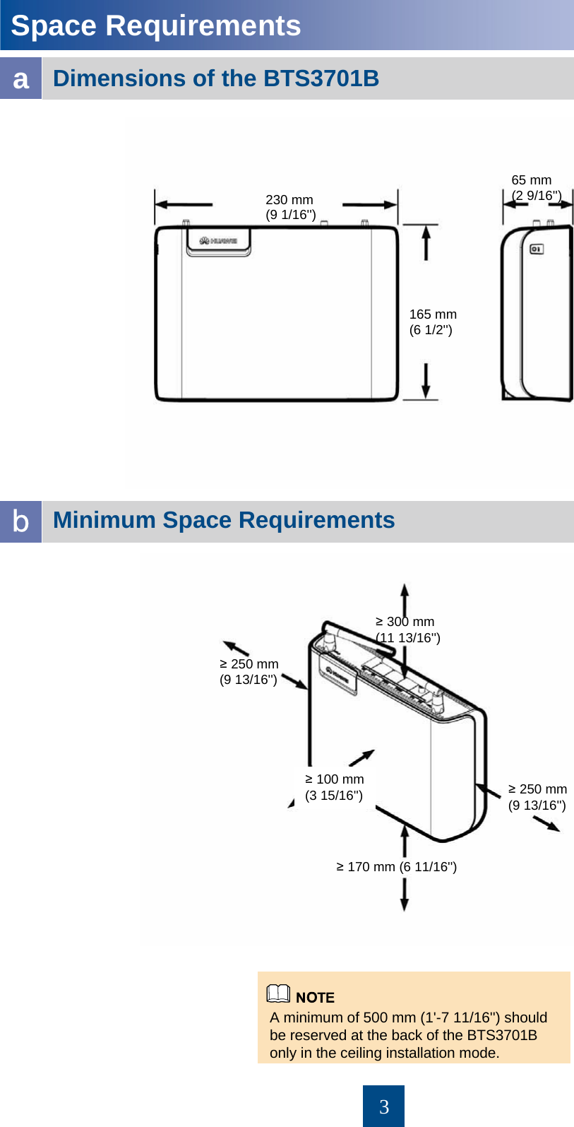 3Minimum Space Requirements Space Requirements aDimensions of the BTS3701B bA minimum of 500 mm (1&apos;-7 11/16&apos;&apos;) should be reserved at the back of the BTS3701B only in the ceiling installation mode. 230 mm (9 1/16&apos;&apos;)165 mm (6 1/2&apos;&apos;)65 mm (2 9/16&apos;&apos;)≥300 mm (11 13/16&apos;&apos;)≥170 mm (6 11/16&apos;&apos;)≥100 mm (3 15/16&apos;&apos;)≥250 mm (9 13/16&apos;&apos;)≥250 mm (9 13/16&apos;&apos;)