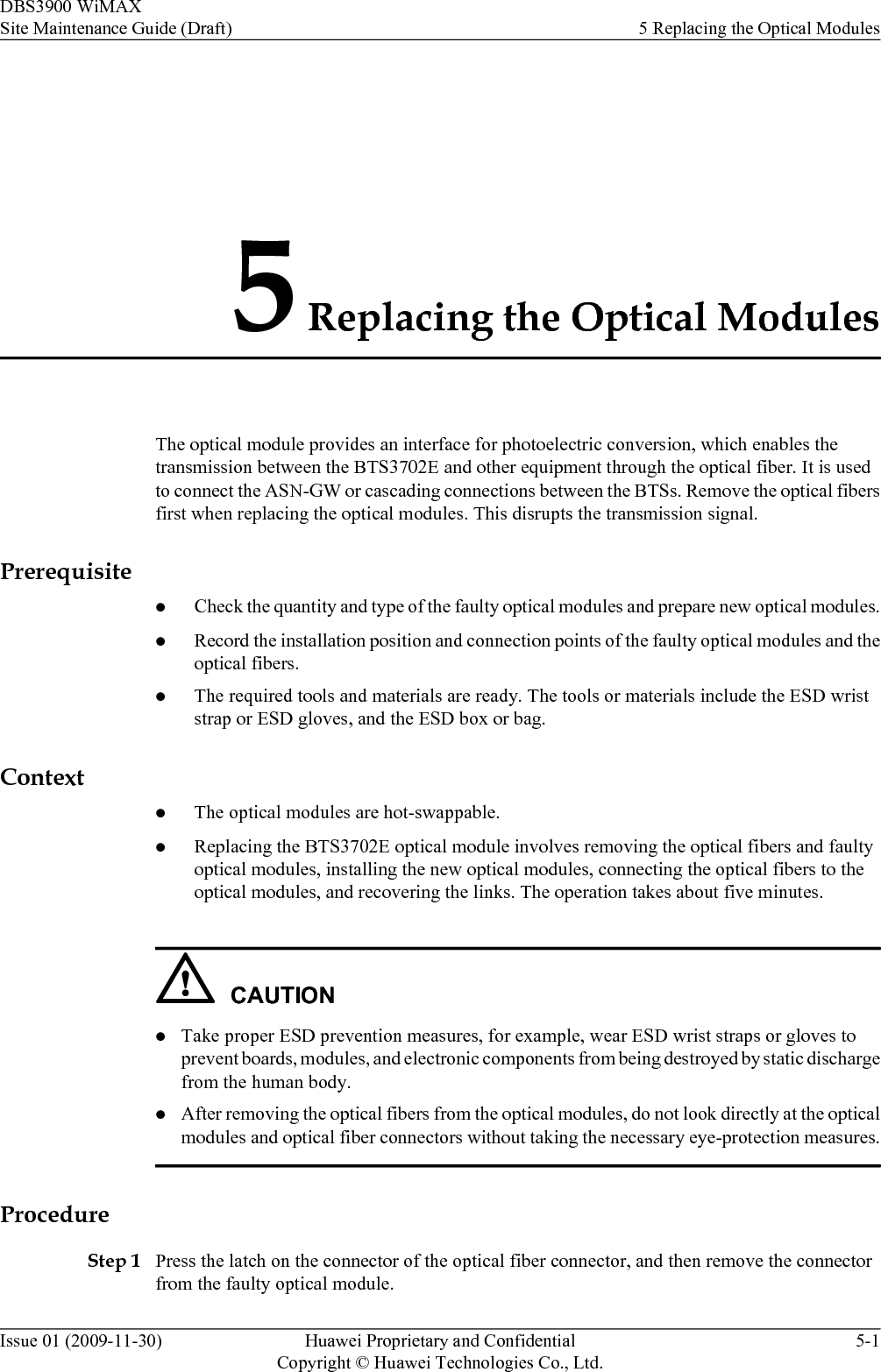 5 Replacing the Optical ModulesThe optical module provides an interface for photoelectric conversion, which enables thetransmission between the BTS3702E and other equipment through the optical fiber. It is usedto connect the ASN-GW or cascading connections between the BTSs. Remove the optical fibersfirst when replacing the optical modules. This disrupts the transmission signal.PrerequisitelCheck the quantity and type of the faulty optical modules and prepare new optical modules.lRecord the installation position and connection points of the faulty optical modules and theoptical fibers.lThe required tools and materials are ready. The tools or materials include the ESD wriststrap or ESD gloves, and the ESD box or bag.ContextlThe optical modules are hot-swappable.lReplacing the BTS3702E optical module involves removing the optical fibers and faultyoptical modules, installing the new optical modules, connecting the optical fibers to theoptical modules, and recovering the links. The operation takes about five minutes.CAUTIONlTake proper ESD prevention measures, for example, wear ESD wrist straps or gloves toprevent boards, modules, and electronic components from being destroyed by static dischargefrom the human body.lAfter removing the optical fibers from the optical modules, do not look directly at the opticalmodules and optical fiber connectors without taking the necessary eye-protection measures.ProcedureStep 1 Press the latch on the connector of the optical fiber connector, and then remove the connectorfrom the faulty optical module.DBS3900 WiMAXSite Maintenance Guide (Draft) 5 Replacing the Optical ModulesIssue 01 (2009-11-30) Huawei Proprietary and ConfidentialCopyright © Huawei Technologies Co., Ltd.5-1