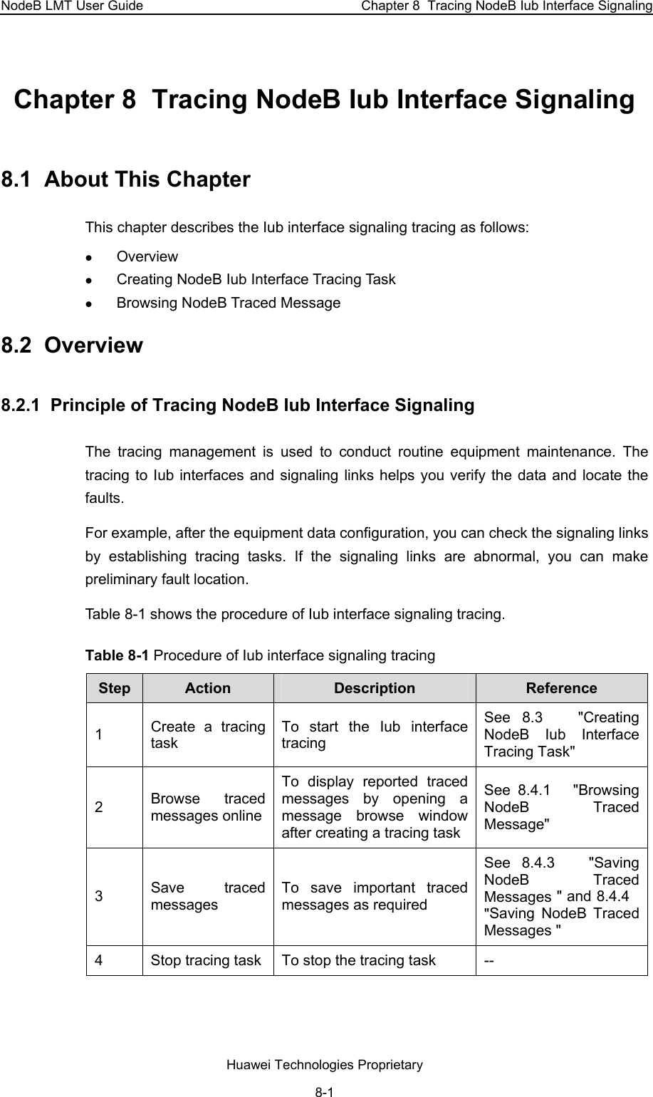 NodeB LMT User Guide  Chapter 8  Tracing NodeB Iub Interface Signaling Chapter 8  Tracing NodeB Iub Interface Signaling 8.1  About This Chapter This chapter describes the Iub interface signaling tracing as follows: z Overview z Creating NodeB Iub Interface Tracing Task z Browsing NodeB Traced Message 8.2  Overview 8.2.1  Principle of Tracing NodeB Iub Interface Signaling  The tracing management is used to conduct routine equipment maintenance. The tracing to Iub interfaces and signaling links helps you verify the data and locate the faults. For example, after the equipment data configuration, you can check the signaling links by establishing tracing tasks. If the signaling links are abnormal, you can make preliminary fault location.  Table 8-1 shows the procedure of Iub interface signaling tracing. Table 8-1 Procedure of Iub interface signaling tracing Step  Action   Description   Reference 1  Create a tracing task  To start the Iub interface tracing See  8.3   &quot;Creating NodeB Iub Interface Tracing Task&quot; 2  Browse traced messages onlineTo display reported traced messages by opening a message browse window after creating a tracing task See  8.4.1   &quot;Browsing NodeB Traced Message&quot; 3  Save traced messages To save important traced messages as required See  8.4.3   &quot;Saving NodeB Traced Messages &quot; and 8.4.4   &quot;Saving NodeB Traced Messages &quot; 4  Stop tracing task  To stop the tracing task  -- Huawei Technologies Proprietary 8-1 