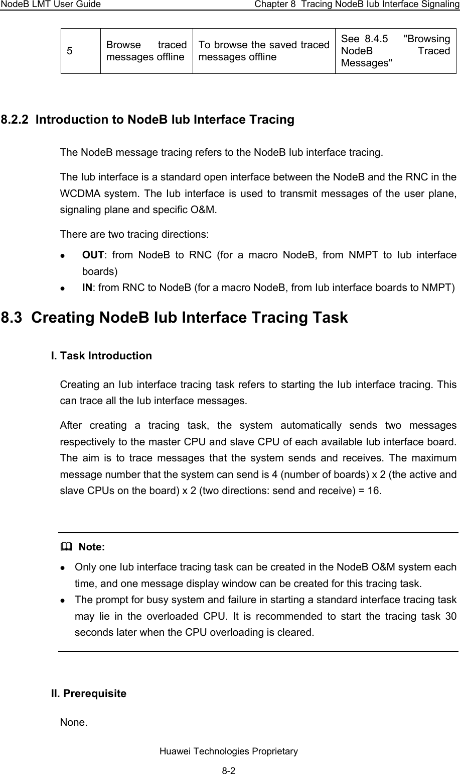 NodeB LMT User Guide  Chapter 8  Tracing NodeB Iub Interface Signaling 5  Browse traced messages offlineTo browse the saved traced messages offline See  8.4.5   &quot;Browsing NodeB Traced Messages&quot;  8.2.2  Introduction to NodeB Iub Interface Tracing The NodeB message tracing refers to the NodeB Iub interface tracing.  The Iub interface is a standard open interface between the NodeB and the RNC in the WCDMA system. The Iub interface is used to transmit messages of the user plane, signaling plane and specific O&amp;M. There are two tracing directions: z OUT: from NodeB to RNC (for a macro NodeB, from NMPT to Iub interface boards) z IN: from RNC to NodeB (for a macro NodeB, from Iub interface boards to NMPT) 8.3  Creating NodeB Iub Interface Tracing Task I. Task Introduction Creating an Iub interface tracing task refers to starting the Iub interface tracing. This can trace all the Iub interface messages. After creating a tracing task, the system automatically sends two messages respectively to the master CPU and slave CPU of each available Iub interface board. The aim is to trace messages that the system sends and receives. The maximum message number that the system can send is 4 (number of boards) x 2 (the active and slave CPUs on the board) x 2 (two directions: send and receive) = 16.    Note: z Only one Iub interface tracing task can be created in the NodeB O&amp;M system each time, and one message display window can be created for this tracing task. z The prompt for busy system and failure in starting a standard interface tracing task may lie in the overloaded CPU. It is recommended to start the tracing task 30 seconds later when the CPU overloading is cleared.   II. Prerequisite None.  Huawei Technologies Proprietary 8-2 