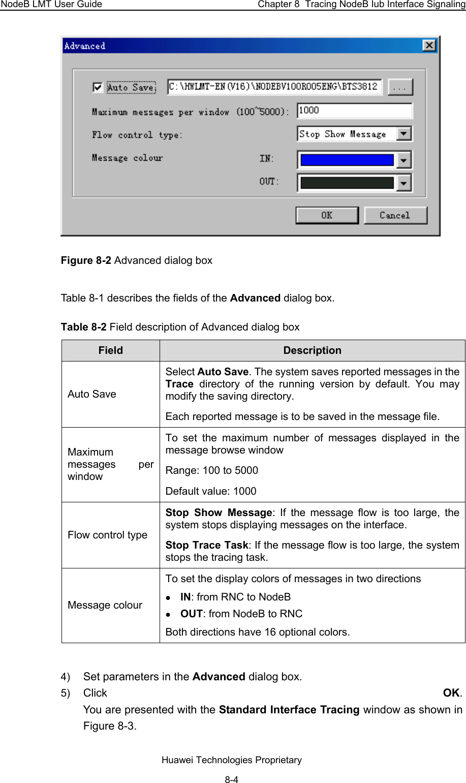 NodeB LMT User Guide  Chapter 8  Tracing NodeB Iub Interface Signaling  Figure 8-2 Advanced dialog box Table 8-1 describes the fields of the Advanced dialog box. Table 8-2 Field description of Advanced dialog box  Field  Description  Auto Save Select Auto Save. The system saves reported messages in the Trace  directory of the running version by default. You may modify the saving directory.  Each reported message is to be saved in the message file. Maximum messages per window  To set the maximum number of messages displayed in the message browse window Range: 100 to 5000  Default value: 1000 Flow control type Stop Show Message: If the message flow is too large, the system stops displaying messages on the interface.  Stop Trace Task: If the message flow is too large, the system stops the tracing task.  Message colour To set the display colors of messages in two directions  z IN: from RNC to NodeB z OUT: from NodeB to RNC Both directions have 16 optional colors.  4)  Set parameters in the Advanced dialog box. 5)  Click  OK.  You are presented with the Standard Interface Tracing window as shown in Figure 8-3.  Huawei Technologies Proprietary 8-4 