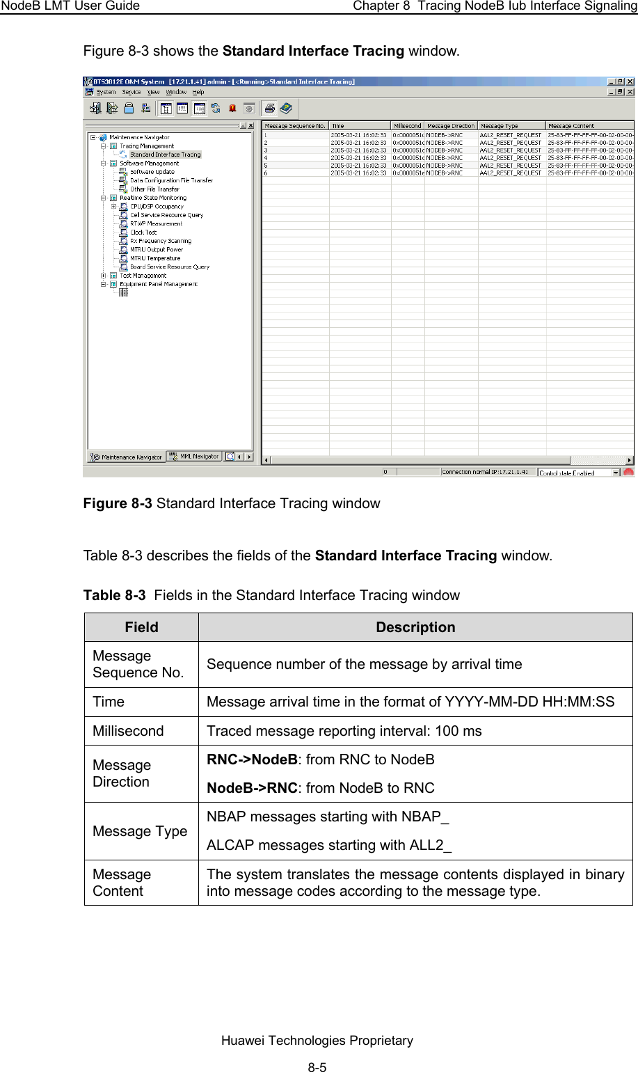 NodeB LMT User Guide  Chapter 8  Tracing NodeB Iub Interface Signaling Figure 8-3 shows the Standard Interface Tracing window.  Figure 8-3 Standard Interface Tracing window Table 8-3 describes the fields of the Standard Interface Tracing window.  Table 8-3  Fields in the Standard Interface Tracing window Field   Description Message Sequence No.  Sequence number of the message by arrival time Time  Message arrival time in the format of YYYY-MM-DD HH:MM:SS Millisecond  Traced message reporting interval: 100 ms Message Direction RNC-&gt;NodeB: from RNC to NodeB  NodeB-&gt;RNC: from NodeB to RNC Message Type NBAP messages starting with NBAP_ ALCAP messages starting with ALL2_ Message Content The system translates the message contents displayed in binary into message codes according to the message type.  Huawei Technologies Proprietary 8-5 