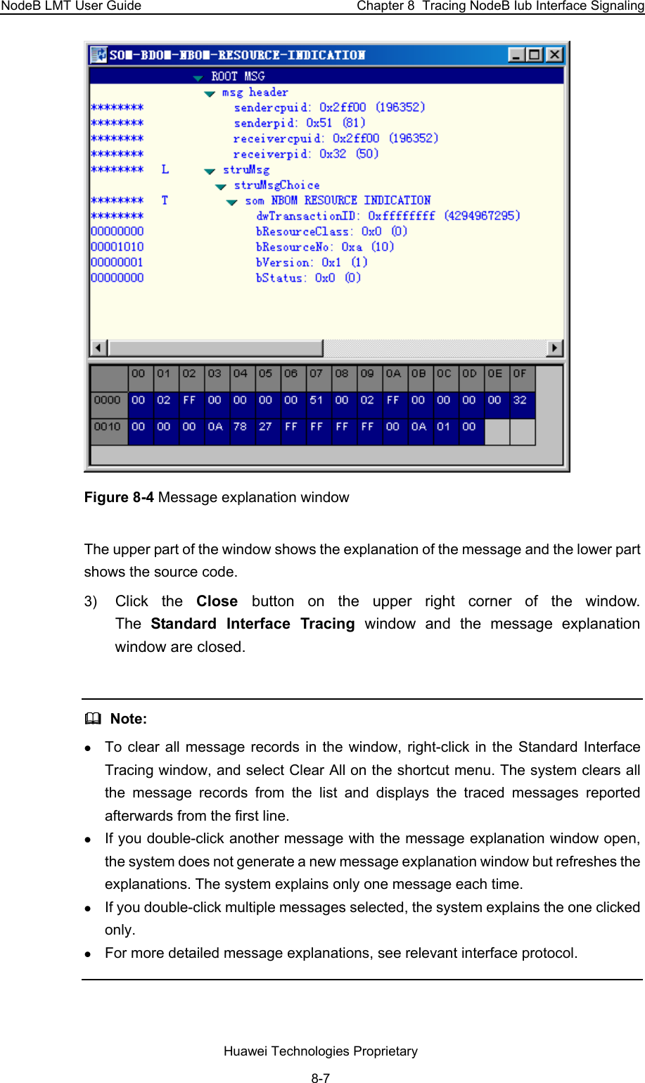 NodeB LMT User Guide  Chapter 8  Tracing NodeB Iub Interface Signaling  Figure 8-4 Message explanation window The upper part of the window shows the explanation of the message and the lower part shows the source code.  3)  Click the Close  button on the upper right corner of the window.  The  Standard Interface Tracing window and the message explanation window are closed.    Note: z To clear all message records in the window, right-click in the Standard Interface Tracing window, and select Clear All on the shortcut menu. The system clears all the message records from the list and displays the traced messages reported afterwards from the first line. z If you double-click another message with the message explanation window open, the system does not generate a new message explanation window but refreshes the explanations. The system explains only one message each time.  z If you double-click multiple messages selected, the system explains the one clicked only.  z For more detailed message explanations, see relevant interface protocol.   Huawei Technologies Proprietary 8-7 