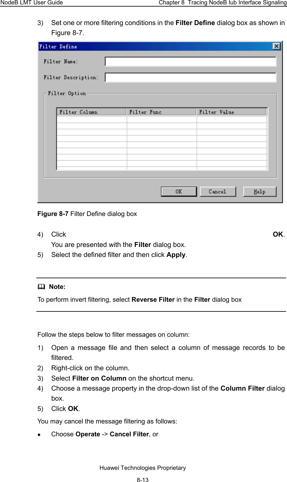 NodeB LMT User Guide  Chapter 8  Tracing NodeB Iub Interface Signaling 3)  Set one or more filtering conditions in the Filter Define dialog box as shown in Figure 8-7.  Figure 8-7 Filter Define dialog box 4)  Click  OK.  You are presented with the Filter dialog box. 5)  Select the defined filter and then click Apply.    Note: To perform invert filtering, select Reverse Filter in the Filter dialog box   Follow the steps below to filter messages on column: 1)  Open a message file and then select a column of message records to be filtered. 2)  Right-click on the column.  3)  Select Filter on Column on the shortcut menu. 4)  Choose a message property in the drop-down list of the Column Filter dialog box. 5)  Click OK.  You may cancel the message filtering as follows: z Choose Operate -&gt; Cancel Filter, or   Huawei Technologies Proprietary 8-13 