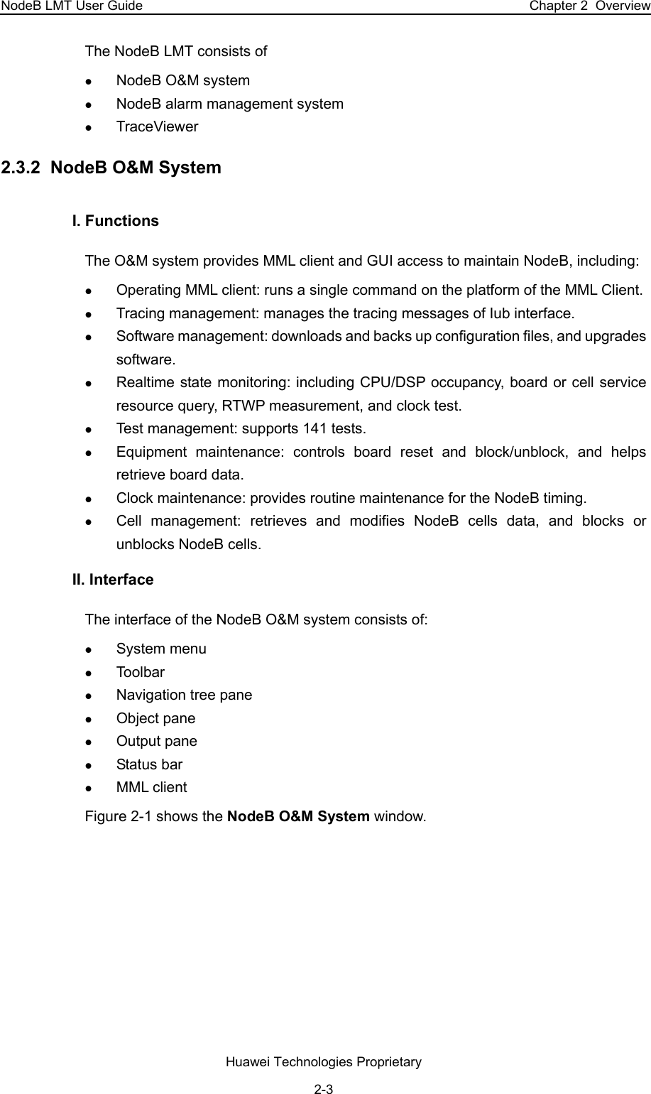 NodeB LMT User Guide  Chapter 2  Overview The NodeB LMT consists of z NodeB O&amp;M system z NodeB alarm management system z TraceViewer 2.3.2  NodeB O&amp;M System I. Functions The O&amp;M system provides MML client and GUI access to maintain NodeB, including: z Operating MML client: runs a single command on the platform of the MML Client. z Tracing management: manages the tracing messages of Iub interface.  z Software management: downloads and backs up configuration files, and upgrades software. z Realtime state monitoring: including CPU/DSP occupancy, board or cell service resource query, RTWP measurement, and clock test. z Test management: supports 141 tests. z Equipment maintenance: controls board reset and block/unblock, and helps retrieve board data. z Clock maintenance: provides routine maintenance for the NodeB timing. z Cell management: retrieves and modifies NodeB cells data, and blocks or unblocks NodeB cells. II. Interface  The interface of the NodeB O&amp;M system consists of: z System menu  z Toolbar  z Navigation tree pane  z Object pane  z Output pane  z Status bar  z MML client  Figure 2-1 shows the NodeB O&amp;M System window. Huawei Technologies Proprietary 2-3 