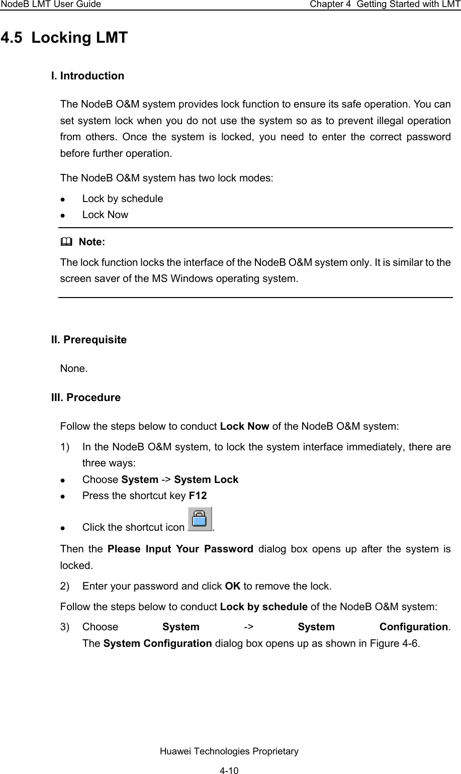 NodeB LMT User Guide  Chapter 4  Getting Started with LMT 4.5  Locking LMT  I. Introduction  The NodeB O&amp;M system provides lock function to ensure its safe operation. You can set system lock when you do not use the system so as to prevent illegal operation from others. Once the system is locked, you need to enter the correct password before further operation.  The NodeB O&amp;M system has two lock modes:  z Lock by schedule  z Lock Now   Note:  The lock function locks the interface of the NodeB O&amp;M system only. It is similar to the screen saver of the MS Windows operating system.   II. Prerequisite None.  III. Procedure  Follow the steps below to conduct Lock Now of the NodeB O&amp;M system:  1)  In the NodeB O&amp;M system, to lock the system interface immediately, there are three ways:  z Choose System -&gt; System Lock z Press the shortcut key F12 z Click the shortcut icon  .  Then the Please Input Your Password dialog box opens up after the system is locked. 2)  Enter your password and click OK to remove the lock.  Follow the steps below to conduct Lock by schedule of the NodeB O&amp;M system:  3) Choose  System  -&gt;  System Configuration.  The System Configuration dialog box opens up as shown in Figure 4-6.  Huawei Technologies Proprietary 4-10 