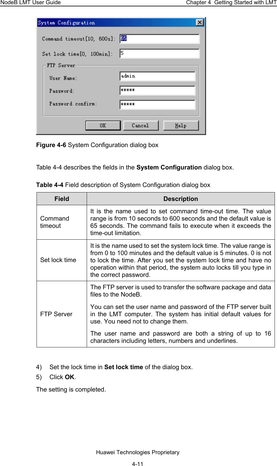 NodeB LMT User Guide  Chapter 4  Getting Started with LMT  Figure 4-6 System Configuration dialog box Table 4-4 describes the fields in the System Configuration dialog box.  Table 4-4 Field description of System Configuration dialog box  Field   Description  Command timeout  It is the name used to set command time-out time. The value range is from 10 seconds to 600 seconds and the default value is 65 seconds. The command fails to execute when it exceeds the time-out limitation.  Set lock time  It is the name used to set the system lock time. The value range is from 0 to 100 minutes and the default value is 5 minutes. 0 is not to lock the time. After you set the system lock time and have no operation within that period, the system auto locks till you type in the correct password.  FTP Server  The FTP server is used to transfer the software package and data files to the NodeB.  You can set the user name and password of the FTP server built in the LMT computer. The system has initial default values for use. You need not to change them.  The user name and password are both a string of up to 16 characters including letters, numbers and underlines.   4)  Set the lock time in Set lock time of the dialog box.  5) Click OK. The setting is completed.  Huawei Technologies Proprietary 4-11 