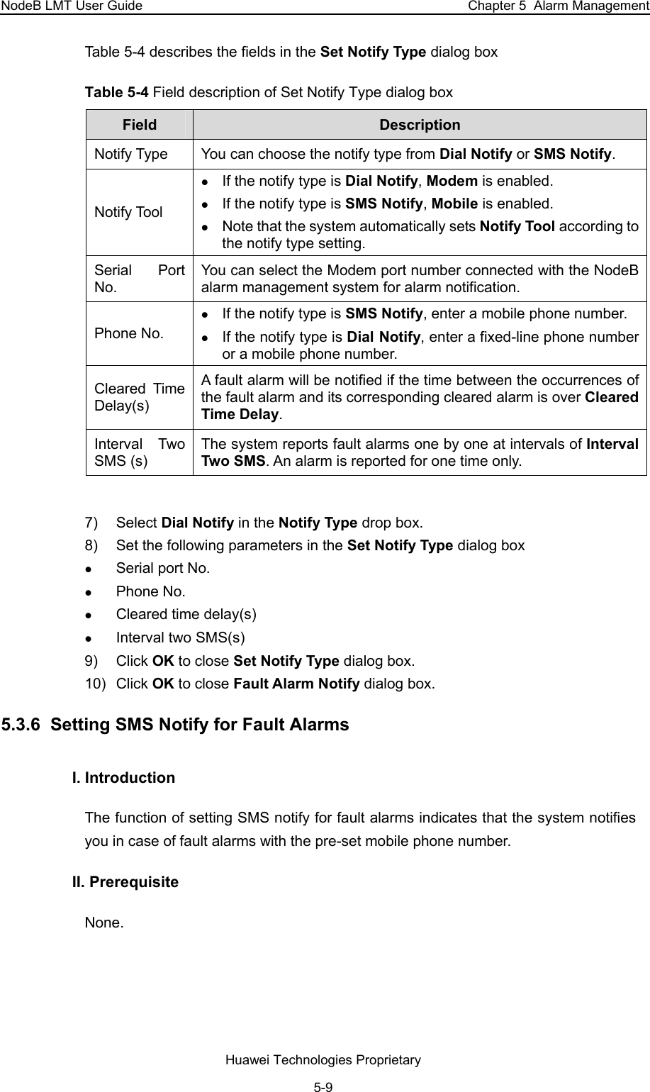 NodeB LMT User Guide  Chapter 5  Alarm Management Table 5-4 describes the fields in the Set Notify Type dialog box  Table 5-4 Field description of Set Notify Type dialog box  Field   Description  Notify Type   You can choose the notify type from Dial Notify or SMS Notify.  Notify Tool  z If the notify type is Dial Notify, Modem is enabled.  z If the notify type is SMS Notify, Mobile is enabled.  z Note that the system automatically sets Notify Tool according to the notify type setting.  Serial Port No.  You can select the Modem port number connected with the NodeB alarm management system for alarm notification.  Phone No.  z If the notify type is SMS Notify, enter a mobile phone number. z If the notify type is Dial Notify, enter a fixed-line phone number or a mobile phone number.  Cleared Time Delay(s) A fault alarm will be notified if the time between the occurrences of the fault alarm and its corresponding cleared alarm is over Cleared Time Delay.  Interval Two SMS (s)  The system reports fault alarms one by one at intervals of Interval Two SMS. An alarm is reported for one time only.   7) Select Dial Notify in the Notify Type drop box.  8)  Set the following parameters in the Set Notify Type dialog box z Serial port No. z Phone No. z Cleared time delay(s)  z Interval two SMS(s)   9) Click OK to close Set Notify Type dialog box.  10) Click OK to close Fault Alarm Notify dialog box.  5.3.6  Setting SMS Notify for Fault Alarms  I. Introduction The function of setting SMS notify for fault alarms indicates that the system notifies you in case of fault alarms with the pre-set mobile phone number.  II. Prerequisite None.  Huawei Technologies Proprietary 5-9 